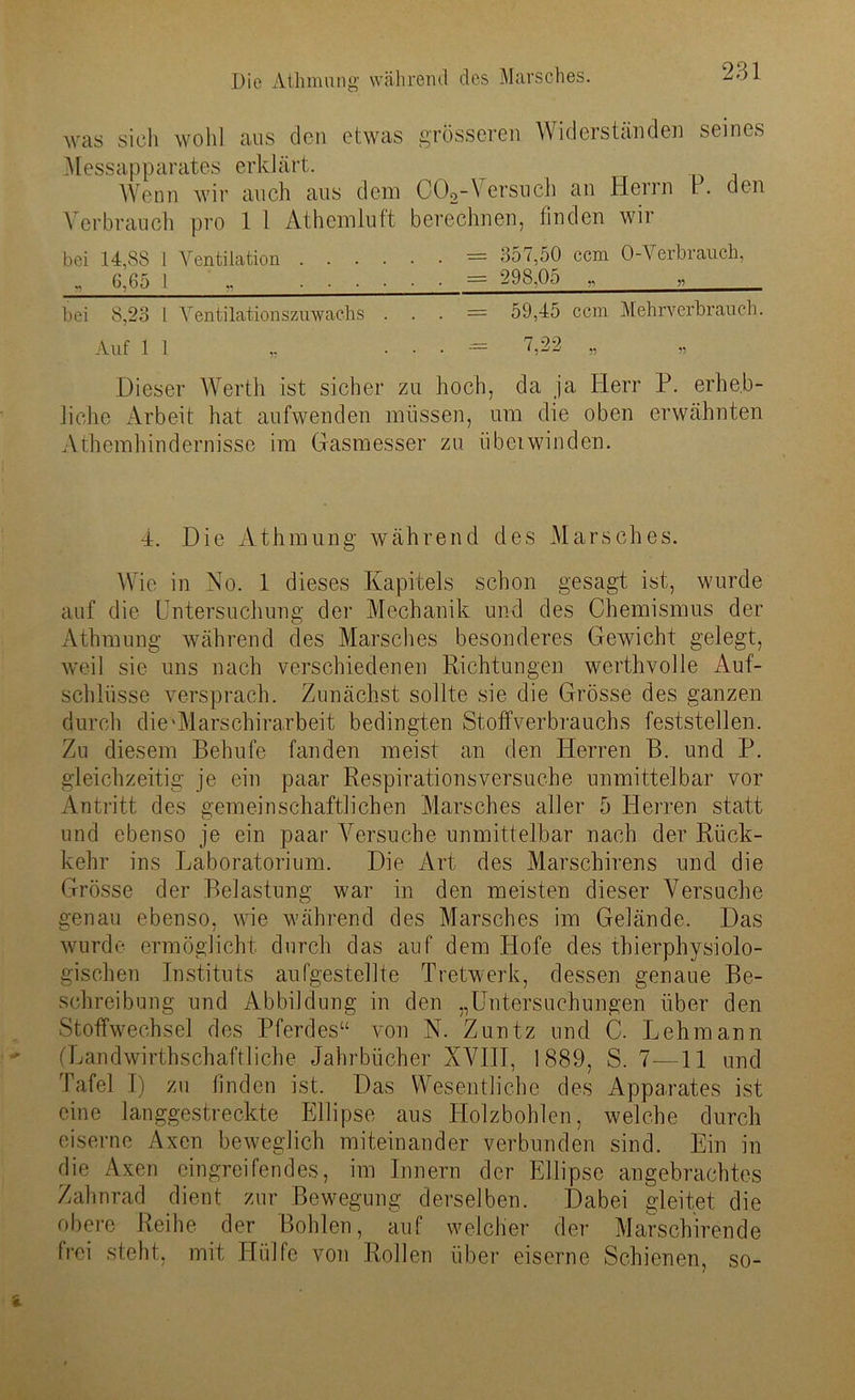 Was sich wohl aus den etwas grösseren Widerständen seines Messapparates erklärt. Wenn wir auch aus dem C02-\ ersuch an Herrn 1 . den Verbrauch pro 1 1 Athcmluft berechnen, finden wir bei 14,88 1 Ventilation = 357,50 ccm O-Verbrauch, „ 6,65 1 „ = g98£5 .. „ bei 8,23 l Ventilationszuwachs . . . = 59,45 ccm Mehrverbrauch. Auf 11 ,. . . . = 7,22 „ Dieser Werth ist sicher zu hoch, da ja Herr P. erheb- liche Arbeit hat aufwenden müssen, um die oben erwähnten Athcmhindernisse im Gasmesser zu übeiwinden. 4. Die Athmung während des Marsches. Wie in No. 1 dieses Kapitels schon gesagt ist, wurde auf die Untersuchung der Mechanik und des Chemismus der Athmung während des Marsches besonderes Gewicht gelegt, weil sie uns nach verschiedenen Richtungen werthvolle Auf- schlüsse versprach. Zunächst sollte sie die Grösse des ganzen durch die'Marschirarbeit bedingten Stoffverbrauchs feststellen. Zu diesem Behufe fanden meist an den Herren B. und P. gleichzeitig je ein paar Respirationsversuche unmittelbar vor Antritt des gemeinschaftlichen Marsches aller 5 Herren statt und ebenso je ein paar Versuche unmittelbar nach der Rück- kehr ins Laboratorium. Die Art des Marschirens und die Grösse der Belastung war in den meisten dieser Versuche genau ebenso, wie während des Marsches im Gelände. Das wurde ermöglicht durch das auf dem Hofe des thierphysiolo- gischen Instituts aufgestellte Tretwerk, dessen genaue Be- schreibung und Abbildung in den „Untersuchungen über den Stoffwechsel des Pferdes“ von N. Zuntz und C. Lehmann (Landwirtschaftliche Jahrbücher XVIII, 1889, S. 7—11 und Tafel I) zu finden ist. Das Wesentliche des Apparates ist eine langgestreckte Ellipse aus Holzbohlen, welche durch eiserne Axen beweglich miteinander verbunden sind. Ein in die Axen eingreifendes, im Innern der Ellipse angebrachtes Zahnrad dient zur Bewegung derselben. Dabei gleitet die obere Reihe der Bohlen, auf welcher der Marschirende frei steht, mit Hülfe von Rollen über eiserne Schienen, so-