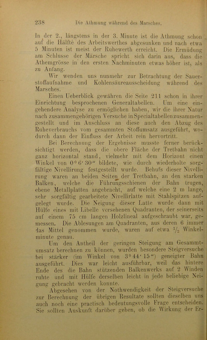 In der 2., längstens in der 3. Minute ist die Athmung schon auf die Hälfte des Arbeitswerthes abgesunken und nach etwa 5 Minuten ist meist der Ruhewerth erreicht. Die Ermüdung am Schlüsse der Märsche spricht sich darin aus, dass die Athemgrösse in' den ersten Nachminuten etwas höher ist* als zu Anfang. Wir wenden uns nunmehr zur Betrachtung der Sauer- stoffaufnahme und Kohlensäureausscheidung während des Marsches. Einen Ueberblick gewähren die Seite 211 schon in ihrer Einrichtung besprochenen Generaltabellen. Um eine ein- gehendere Analyse zu ermöglichen haben, wir die ihrer Natur nach zusammengehörigen Versuche in Specialtabellen zusammen- gestellt und im Anschluss an diese auch den Abzug des Ruheverbrauchs vom gesammten Stoffumsatz ausgeführt, wo- durch dann der Einfluss der Arbeit rein hervortritt. Bei Berechnung der Ergebnisse musste ferner berück- sichtigt werden, dass die obere Fläche der Tretbahn nicht ganz horizontal stand, vielmehr mit dem Horizont einen Winkel von 0°6'30// bildete, wie durch wiederholte sorg- fältige Nivellirung festgestellt wurde. Behufs dieser Nivelli- rung waren an beiden Seiten der Tretbahn, an den starken Balken, welche die Führungsschienen der Bahn trugen, ebene Metallplatten angebracht, auf welche eine 2 m lange, sehr sorgfältig gearbeitete Nivellirlatte mit Stahlspitzen auf- gelegt wurde. Die Neigung dieser Latte wurde dann mit Hülfe eines mit Libelle versehenen Quadranten, der seinerseits auf einem 75 cm langen Holzlineal aufgeschraubt war, ge- messen. Die Ablesungen am Quadranten, aus deren 6 immer das Mittel genommen wurde, waren auf etwa x/2 Winkel- minute genau. Um den Antheil der geringen Steigung am Gesammt- umsatz berechnen zu können, wurden besondere Steigversuche bei stärker (im Winkel von 3° 44'15) geneigter Bahn ausgeführt. Dies war leicht ausführbar, weil das hintere Ende des die Bahn stützenden Balkenwerks auf 2 Winden ruhte und mit Hülfe derselben leicht in jede beliebige Nei- gung gebracht werden konnte. Abgesehen von der Nothwendigkeit der Steigversuche zur Berechnung der übrigen Resultate sollten dieselben uns auch noch eine practisch bedeutungsvolle Frage entscheiden. Sie sollten Auskunft darüber geben, ob die Wirkung der Er-