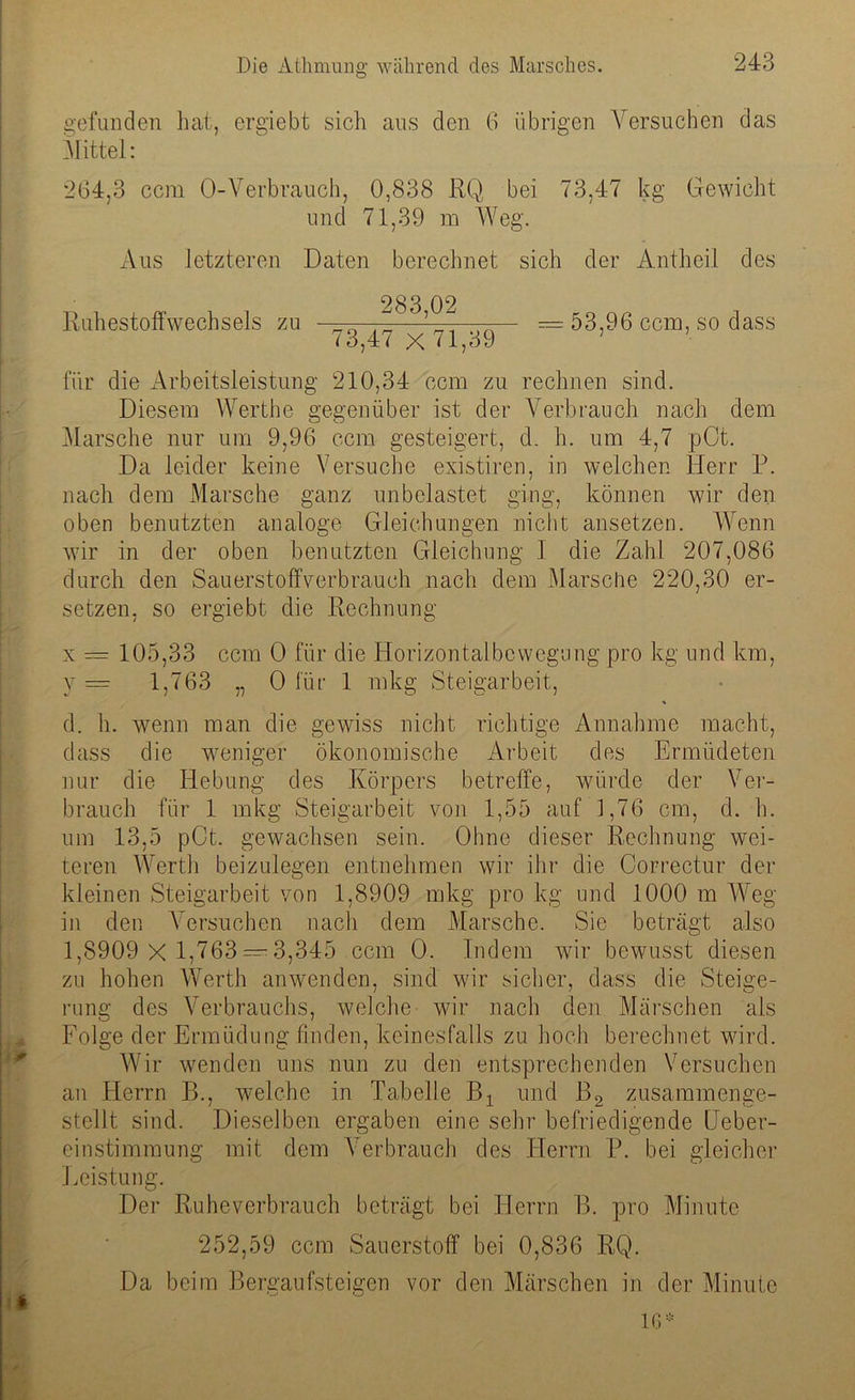 gefunden hat, ergiebt sich aus den 6 übrigen Versuchen das Mittel: 264,3 ccm O-Verbrauch, 0,838 RQ bei 73,47 kg Gewicht und 71,39 m Weg. Aus letzteren Daten berechnet sich der Antheil des Ruhestoffwechsels zu „ . — = 53,96 ccm, so dass 73,47 x 71,39 für die Arbeitsleistung 210,34 ccm zu rechnen sind. Diesem Werthe gegenüber ist der Verbrauch nach dem Marsche nur um 9,96 ccm gesteigert, d. h. um 4,7 pCt. Da leider keine Versuche existiren, in welchen Herr P. nach dem Marsche ganz unbelastet ging, können wir den oben benutzten analoge Gleichungen nicht ansetzen. Wenn w7ir in der oben benutzten Gleichung 1 die Zahl 207,086 durch den Sauerstoffverbrauch nach dem Marsche 220,30 er- setzen, so ergiebt die Rechnung x = 105,33 ccm 0 für die Horizontalbcwegung pro kg und km, y = 1,763 „ 0 für 1 mkg Steigarbeit, d. h. wenn man die gewiss nicht richtige Annahme macht, dass die weniger ökonomische Arbeit des Ermüdeten nur die Hebung des Körpers betreffe, würde der Ver- brauch für 1 mkg Steigarbeit von 1,55 auf 1,76 cm, d. b. um 13,5 pCt. gewachsen sein. Ohne dieser Rechnung wei- teren Werth beizulegen entnehmen wir ihr die Gorrectur der kleinen Steigarbeit von 1,8909 mkg pro kg und 1000 m Weg in den Versuchen nach dem Marsche. Sie beträgt also 1,8909 x 1,763 — 3,345 ccm 0. Indem wir bewusst diesen zu hohen Werth anwenden, sind wir sicher, dass die Steige- rung des Verbrauchs, welche wir nach den Märschen als Folge der Ermüdung finden, keinesfalls zu hoch berechnet wird. Wir wenden uns nun zu den entsprechenden Versuchen an Elerrn B., welche in Tabelle Bx und B2 zusammenge- stellt sind. Dieselben ergaben eine sehr befriedigende üeber- einstimmung mit dem Verbrauch des Herrn P. bei gleicher Leistung. Der Ruheverbrauch beträgt bei Herrn B. pro Minute 252,59 ccm Sauerstoff bei 0,836 RQ. Da beim Bergaufsteigen vor den Märschen in der Minute 16*