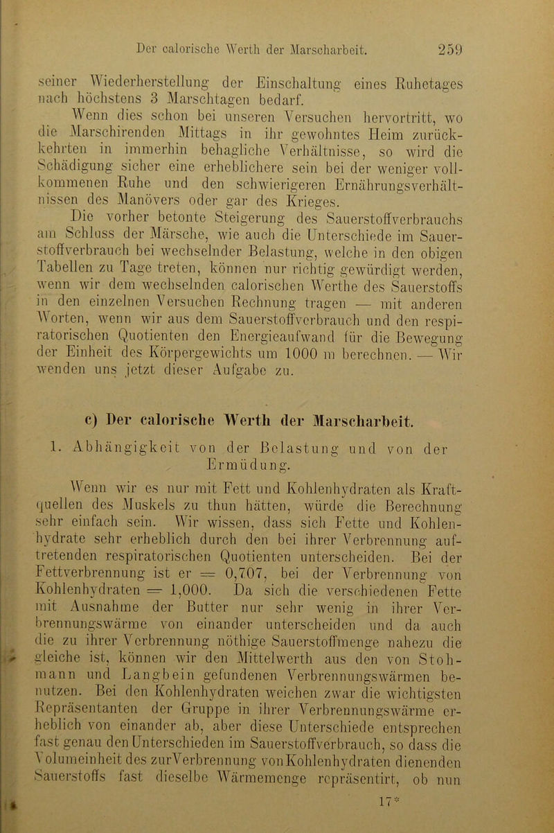 seiner Wiederherstellung der Einschaltung eines Ruhetages nach höchstens 3 Marschtaaren bedarf. Wenn dies schon bei unseren Versuchen hervortritt, wo die Marschirenden Mittags in ihr gewohntes Heim zurück- kehrten in immerhin behagliche Verhältnisse, so wird die Schädigung sicher eine erheblichere sein bei der weniger voll- kommenen Ruhe und den schwierigeren Ernährungsverhält- nissen des Manövers oder gar des Krieges. Die vorher betonte Steigerung des Sauerstolfverbrauchs am Schluss der Märsche, wie auch die Unterschiede im Sauer- stoffverbrauch bei wechselnder Belastung, welche in den obigen 1.abeilen zu läge treten, können nur richtig gewürdigt werden, wenn wir dem wechselnden calorischen Werthe des Sauerstoffs in den einzelnen Versuchen Rechnung tragen — mit anderen Worten, wenn wir aus dem Sauerstoffverbrauch und den respi- ratorischen Quotienten den Energieaufwand für die Bewegung der Einheit des Körpergewichts um 1000 m berechnen. — Wrir wenden uns jetzt dieser Aufgabe zu. c) Der calorische Werth der Marscharbeit. 1. Abhängigkeit von der Belastung und von der E r m ü d u n g. Wenn wir es nur mit Fett und Kohlenhydraten als Kraft- quellen des Muskels zu thun hätten, würde die Berechnung sehr einfach sein. Wir wissen, dass sich Fette und Kohlen- hydrate sehr erheblich durch den bei ihrer Verbrennung auf- tretenden respiratorischen Quotienten unterscheiden. Bei der Fettverbrennung ist er — 0,707, bei der Verbrennung von Kohlenhydraten — 1,000. Da sich die verschiedenen Fette mit Ausnahme der Butter nur sehr wenig in ihrer Ver- brennungswärme von einander unterscheiden und da auch die zu ihrer Verbrennung nöthige Sauerstoffmenge nahezu die ■r gleiche ist, können wir den Mittelwerth aus den von Stoh- mann und Langbein gefundenen Verbrennungswärmen be- nutzen. Bei den Kohlenhydraten weichen zwar die wichtigsten Repräsentanten der Gruppe in ihrer Verbrennungswärme er- heblich von einander ab, aber diese Unterschiede entsprechen fast genau den Unterschieden im Sauerstoffverbrauch, so dass die A olumeinheit des zurVerbrennung von Kohlenhydraten dienenden Sauerstoffs fast dieselbe AVärmemcnge repräsentirt, ob nun