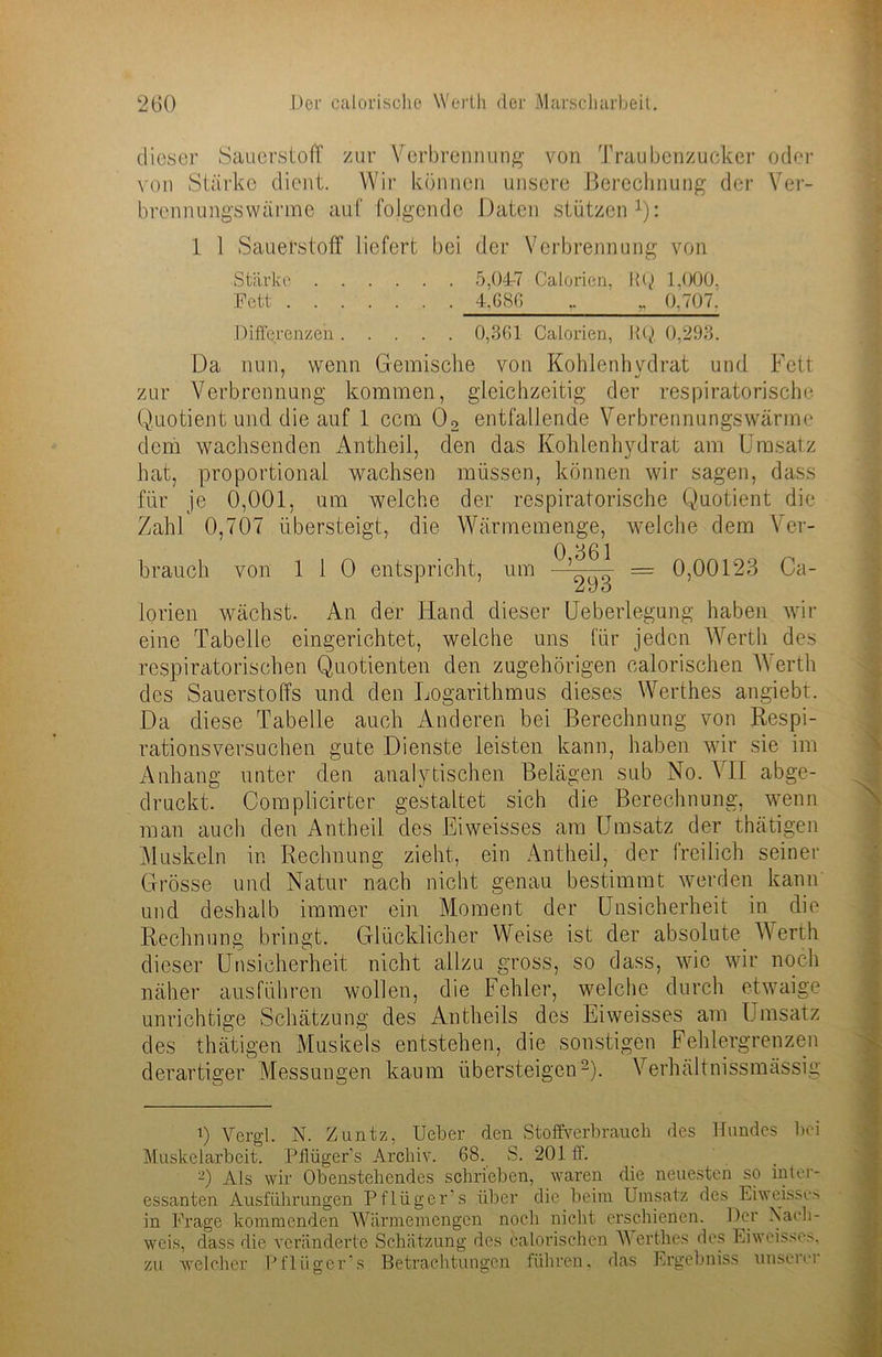dieser Sauerstoff zur Verbrennung von Traubenzucker oder von Stärke dient. Wir können unsere Berechnung der Ver- bre-nnungswärme auf folgende Daten stützen1): 1 1 Sauerstoff liefert bei der Verbrennung von Stärke 5,04-7 Calorien, RQ 1.000, Fett 4,686 „ 0,707.' Differenzen 0,361 Calorien, RQ 0,293. Da nun, wenn Gemische von Kohlenhydrat und Fett zur Verbrennung kommen, gleichzeitig der respiratorische Quotient und die auf 1 ccm 02 entfallende Verbrennungswärme dem wachsenden Antheil, den das Kohlenhydrat am Umsatz hat, proportional wachsen müssen, können wir sagen, dass für je 0,001, um welche der respiratorische Quotient die Zahl 0,707 übersteigt, die Wärmemenge, welche dem Ver- brauch von 1 1 0 entspricht, um 0,661 293 0,00123 Ca- lorien wächst. An der Hand dieser Ueberlegung haben wir eine Tabelle eingerichtet, welche uns für jeden Werth des respiratorischen Quotienten den zugehörigen calorischen V erth des Sauerstoffs und den Logarithmus dieses Werthes angiebt. Da diese Tabelle auch Anderen bei Berechnung von Respi- rationsversuchen gute Dienste leisten kann, haben wir sie im Anhang unter den analytischen Belägen sub No. VII abge- druckt. Complicirter gestaltet sich die Berechnung, wenn man auch den Antheil des Eiweisses am Umsatz der thätigen Muskeln in Rechnung zieht, ein Antheil, der freilich seiner Grösse und Natur nach nicht genau bestimmt werden kann und deshalb immer ein Moment der Unsicherheit in die Rechnung bringt. Glücklicher Weise ist der absolute Werth dieser Unsicherheit nicht allzu gross, so dass, wie wir noch näher ausführen wollen, die Fehler, welche durch etwaige unrichtige Schätzung des Antheils des Eiweisses am Umsatz des thätigen Muskels entstehen, die sonstigen Fehlergrenzen derartiger Messungen kaum übersteigen2). Verhältnissmässig 0 Vergl. N. Zuntz, Ueber den Stoffverbrauch des Hundes bei Muskelarbeit. Pflügers Archiv. 68. S. 201 ff. -) Als wir Obenstehendes schrieben, waren die neuesten so inter- essanten Ausführungen Pflüger’s über die beim Umsatz des Eiweisses in Frage kommenden Wärmemengen noch nicht erschienen. Der Nach- weis, dass die veränderte Schätzung des calorischen Werthes des Eiweis.se>, zu welcher Pflüger’s Betrachtungen führen, das Ergebniss unserer