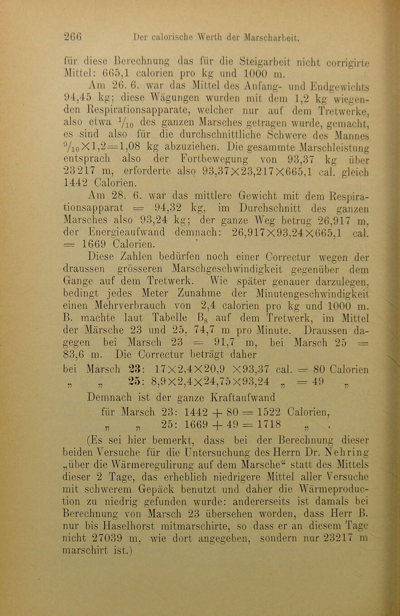 für diese Berechnung das für die Steigarbeit nicht corrigirte Mittel: 665,1 calorien pro kg und 1000 m. Am 26. 6. war das Mittel des Anfang- und Endgewichts 94,45 kg; diese Wägungen wurden mit dem 1,2 kg wiegen- den Respirationsapparate, welcher nur auf dem Tretwerke, also etwa yi0 des ganzen Marsches getragen wurde, gemacht, es sind also für die durchschnittliche Schwere des Mannes °/ioX 1,2=1,08 kg abzuziehen. Die gesammte Marschleistung entsprach also der Fortbewegung von 93,37 kg über 23217 m, erforderte also 93,37X23,217X665,1 cal. gleich 1442 Calorien. Am 28. 6. war das mittlere Gewicht mit dem Respira- tionsapparat = 94,32 kg, im Durchschnitt des ganzen Marsches also 93,24 kg; der ganze Weg betrug 26,917 m, der Energieaufwand demnach: 26,917X93,24X665,1 cal. — 1669 Calorien. Diese Zahlen bedürfen noch einer Correctur wegen der draussen grösseren Marschgeschwindigkeit gegenüber dem Gange auf dem Tretwerk. Wie später genauer darzulegen, bedingt jedes Meter Zunahme der Minutengeschwindigkeit einen Mehrverbrauch von 2,4 calorien pro kg und 1000 m. B. machte laut Tabelle Bs auf dem Tretwerk, im Mittel der Märsche 23 und 25, 74,7 m pro Minute. Draussen da- gegen bei Marsch 23 = 91,7 m, bei Marsch 25 — 83,6 m. Die Correctur beträgt daher bei Marsch 23: 17X2,4X20,9 X93,37 cal. —- 80 Calorien „ „ 25:8,9X2,4X24,75X93,24 „ = 49 „ Demnach ist der ganze Kraftaufwand für Marsch 23: 1442 + 80 = 1522 Calorien, „ „ 25: 1669 + 49 = 1718 „ (Es sei hier bemerkt, dass bei der Berechnung dieser beiden Versuche für die Untersuchung des Herrn Dr. Nehring „über die Wärmeregulirung auf dem Marsche“ statt des Mittels dieser 2 Tage, das erheblich niedrigere Mittel aller Versuche mit schwerem Gepäck benutzt und daher die Wärmeproduc- tion zu niedrig gefunden wurde: andererseits ist damals bei Berechnung von Marsch 23 übersehen worden, dass Herr B. nur bis Haselhorst mitmarschirte, so dass er an diesem Tage nicht 27039 m, wie dort angegeben, sondern nur 23217 m marschirt ist.)