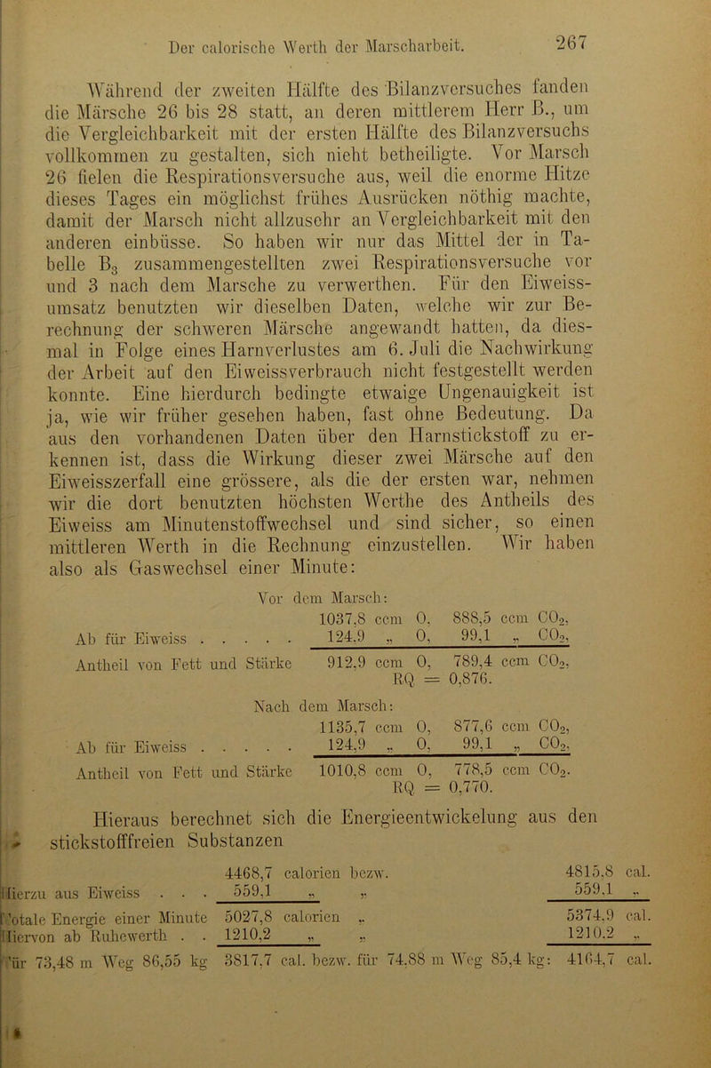 Während der zweiten Hälfte des 'Bilanzversuches landen die Märsche 26 bis 28 statt, an deren mittlerem Herr B., um die Vergleichbarkeit mit der ersten Hälfte des Bilanz Versuchs vollkommen zu gestalten, sich nicht betheiligte. Vor Marsch 26 fielen die Respirationsversuche aus, weil die enorme Hitze dieses Tages ein möglichst frühes Ausrücken nöthig machte, damit der Marsch nicht allzusehr an Vergleichbarkeit mit den anderen einbüsse. So haben wir nur das Mittel der in Ta- belle B3 zusammengestellten zwei Respirationsversuche vor und 3 nach dem Marsche zu verwerthen. Für den Eiweiss- umsatz benutzten wir dieselben Daten, welche wir zur Be- rechnung der schweren Märsche angewandt hatten, da dies- mal in Folge eines Harnverlustes am 6. Juli die Nachwirkung der Arbeit auf den Eiweissverbrauch nicht festgestellt werden konnte. Eine hierdurch bedingte etwaige Ungenauigkeit ist ja, wie wir früher gesehen haben, fast ohne Bedeutung. Da aus den vorhandenen Daten über den Harnstickstoff zu er- kennen ist, dass die Wirkung dieser zwei Märsche auf den Eiweisszerfall eine grössere, als die der ersten war, nehmen wir die dort benutzten höchsten Werthe des Antheils des Eiweiss am Minutenstoffwechsel und sind sicher, so einen mittleren Werth in die Rechnung einzustellen. Wir haben also als Gas Wechsel einer Minute : Vor dem Marsch: 1037,8 ccm 0. 888,5 ccm C02, Ab für Eiweiss 124,9 „ 0, 99,1 „ C02, Antheil von Fett und Stärke 912,9 ccm 0, 789,4 ccm C02, RQ 0,876. Nach dem Marsch: 1135,7 ccm 0, 877,6 ccm C02, Ab für Eiweiss 124,9 ,, 0, 99,1 .. * U2- Antheil von Fett und Stärke 1010,8 ccm 0, 778,5 ccm C02. RQ = 0,770. Hieraus berechnet sich die Energieentwickelung aus den stickstofffreien Substanzen 4468,7 calorien bezw. lierzu aus Eiweiss . . . 559,1 „ „ f totale Energie einer Minute 5027,8 calorien ,. : licrvon ab Ruhewerth . . 1210,2 „ „ ’ür 73,48 m Weg 86,55 kg 3817,7 cal. bezw. für 74,88 m Weg 85,4 kg: 4164,7 cal. 4815.8 cal. 559,1 „ 5374.9 cal. 1210.2 „