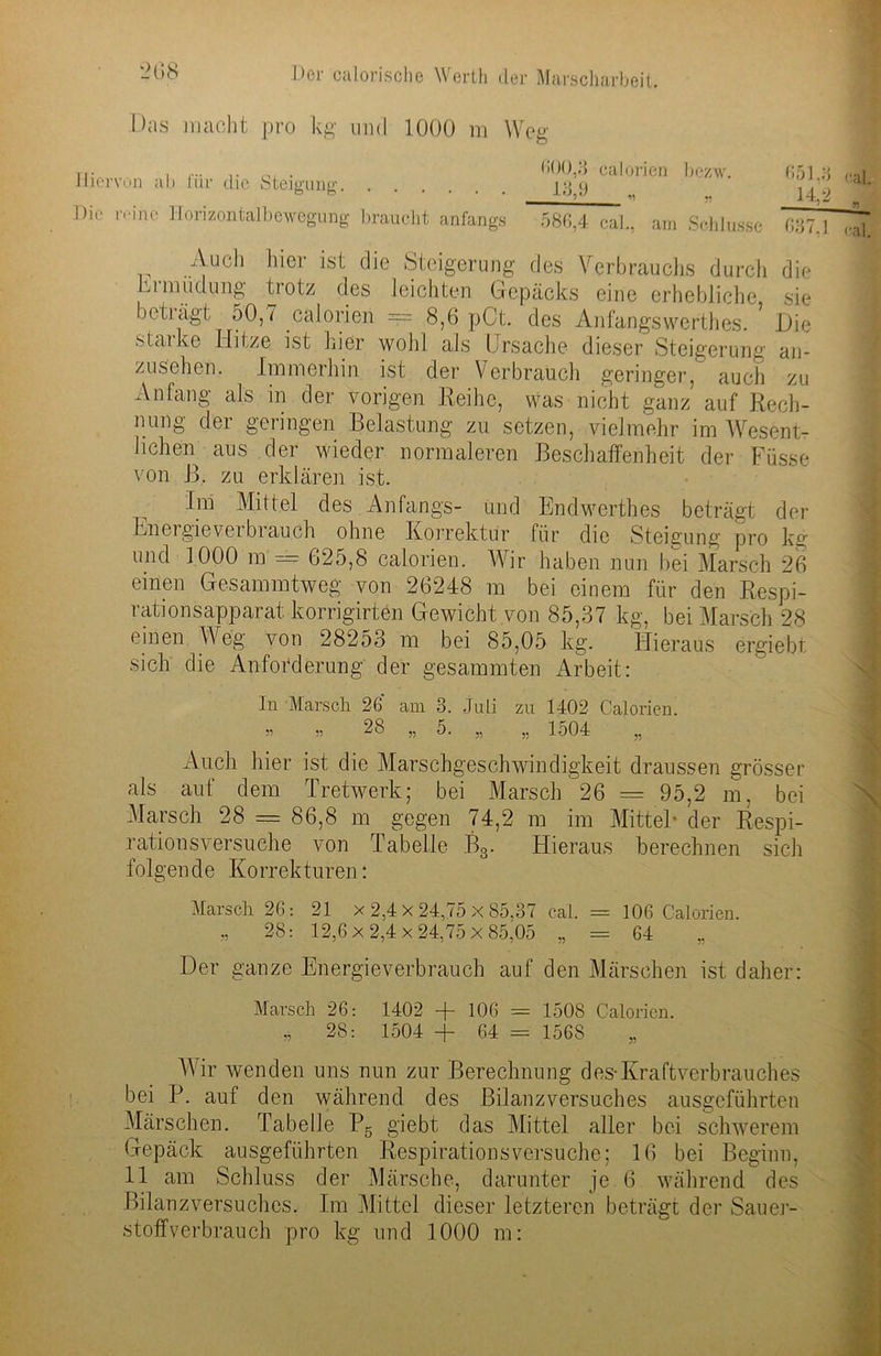 Das macht pro kg mul 1000 m Weg Hiervon ab für die Stemme:. . o o • • • . . Die reine Horizontal!) ewögung braucht anfangs calorien bezw. 651 3 ,..,1 13,9 „ „ 14.2 1 586,4 ca]., am Schlüsse 637,1 cal Auch hier ist die Steigerung des Verbrauchs durch die hi nnidung trotz des leichten Gepäcks eine erhebliche sie bet Lägt 50,7 calorien — 8,6 pCt. des Anfangswerthes. Die staike Hitze ist hier wohl als Ursache dieser Steigerung an- zusehen. Immerhin ist der Verbrauch geringer, auch zu Anfang als in der vorigen Reihe, was nicht ganz auf Rech- nung der geringen Belastung zu setzen, vielmehr im Wesent- lichen aus der wieder normaleren Beschaffenheit der Füsse von J3. zu erklären ist. Im Mittel des Anfangs- und Endwerthes beträgt der Energieverbrauch ohne Korrektur für die Steigung pro kg und 1000 m = 625,8 calorien. Wir haben nun bei Marsch 26 einen Gesammtweg von 26248 m bei einem für den Respi- rationsapparat korrigirten Gewicht von 85,37 kg, bei Marsch 28 einen Weg von 28253 m bei 85,05 kg. Hieraus ergiebt sich die Anforderung der gesammten Arbeit: In Marsch 26 am 3. Juli zu 1402 Calorien. ” 55 28 „ 5. „ ,, 1504 „ •Auch hier ist die Marschgeschwindigkeit draussen grösser als auf dem Tretwerk; bei Marsch 26 = 95,2 m, bei Marsch 28 = 86,8 m gegen 74,2 m im Mittel- der Respi- rationsversuche von Tabelle B3. Hieraus berechnen sich folgende Korrekturen: Marsch 26: 21 x 2,4 x 24,75 x 85,37 cal. = 106 Calorien. „ 28: 12,6x2,4x24,75x85,05 „ = 64 Der ganze Energieverbrauch auf den Märschen ist daher: Marsch 26: 1402 + 106 = 1508 Calorien. „ 28: 1504 + 64 = 1568 Wir wenden uns nun zur Berechnung des-Kraft Verbrauches bei P. auf den während des Bilanzversuches ausgeführten Märschen. Tabelle P5 giebt das Mittel aller bei schwerem Gepäck ausgeführten Respirationsversuche; 16 bei Beginn, 11 am Schluss der Märsche, darunter je 6 während des Bilanzversuches. Im Mittel dieser letzteren beträgt der Sauer- stoffverbrauch pro kg und 1000 m: