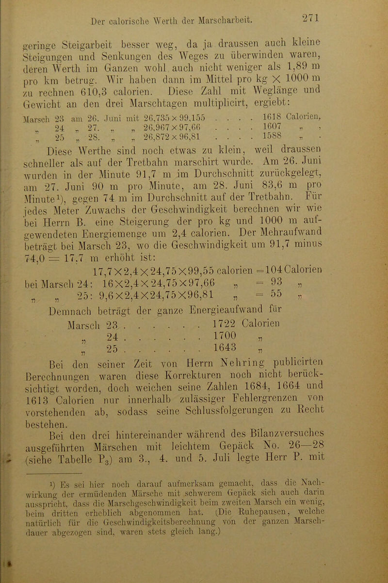 geringe Steigarbeit besser weg, da ja draussen auch kleine Steigungen und Senkungen des Weges zu überwinden waren, deren Werth im Ganzen wohl auch nicht weniger als 1,89 m pro km betrug. Wir haben dann im Mittel pro kg X 1000 m zu rechnen 6io,3 calorien. Diese Zahl mit Weglänge und Gewicht an den drei Marschtagen multiplicirt, ergiebt: Marsch 23 am 26. Juni mit 26,735 x 99,155 ..... 1618 Calorien, 24 „ 27. „ 26,967x97,66 .... 1607 „ , 25 „ 28. „ „ 26,872x 96,81 .... 1588 „ . Diese Werthe sind noch etwas zu klein, weil draussen schneller als auf der Tretbahn marschirt wurde. Am 26. Juni wurden in der Minute 91,7 m im Durchschnitt zurückgelegt, am 27. Juni 90 m pro Minute, am 28. Juni 83,6 m pro Minute1), gegen 74 m im Durchschnitt auf der Tretbahn. Für jedes Meter Zuwachs der Geschwindigkeit berechnen wir wie bei Herrn B. eine Steigerung der pro kg und 1000 m auf- gewendeten Energiemenge um 2,4 calorien. Der Mehraufwand beträgt bei Marsch 23, wo die Geschwindigkeit um 91,7 minus 74,0 = 17.7 m erhöht ist: 17,7X2,4X24,75X99,55 calorien =104Calorien bei Marsch 24: 16X2,4X24,75X97,66 „ = 93 „ „ „ 25: 9,6X2,4X24,75X96,81 „ = 55 „ Demnach beträgt der ganze Energieaufwand für Marsch 23 . . . . . . 1722 Calorien , 24 1700 „ „ 25 1643 „ Bei den seiner Zeit von Herrn Nehring. publicirten Berechnungen waren diese Korrekturen noch nicht berück- sichtigt worden, doch weichen seine Zahlen 1684, 1664 und 1613 Calorien nur innerhalb zulässiger Fehlergrenzen von vorstehenden ab, sodass seine Schlussfolgerungen zu Recht bestehen. Bei den drei hintereinander während des Bilanzversuches ausgeführten Märschen mit leichtem Gepäck Ho. 26—28 (siehe Tabelle P3) am 3., 4. und 5. Juli legte Herr P. mit i) Es sei liier noch darauf aufmerksam gemacht, dass die Nach- wirkung der ermüdenden Märsche mit schwerem Gepäck sich auch darin ausspricht, dass die Marschgeschwindigkeit beim zweiten Marsch ein wenig, beim dritten erheblich abgenommen hat. (Die Ruhepausen, welche natürlich für die Geschwindigkeitsberechnung von der ganzen Marsch- dauer abgezogen sind, waren stets gleich lang.)
