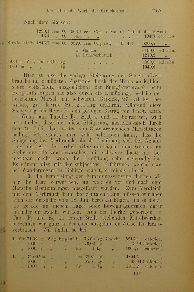 Nach dem Marsch: 1290.1 ccm 0, 966,4 ccm C02, davon ab Antheil des Eiweiss 43,4 „ Q, 34,4 „ „ = 194,3 calorien, N-freie Stoffe 1246,7 ccm 0, 932.0 ccm C02 (RQ = 0,748) = 5905,7 „ , im Ganzen 6100,0 calorien, ab Ruheverb rauch . . . 1210,2 „ , 69,61 m Weg und 66,96 kg 4889,8 calorien, 1000 m „ ,. 1 kg = 1049,0 „ . Hier ist also die geringe Steigerung des Sauerstoffver- brauchs im ermüdeten Zustande durch das Minus an Kohlen- säure vollständig ausgeglichen; der Energieverbrauch beim Bergaufsteigen hat also durch die Ermüdung, welche der horizontale Marsch mit schwerem Gepäck, 27—31 kg, be- wirkte, gar keine Steigerung erfahren, während diese Steigerung bei Herrn P. den geringen Betrag von 3 pCt. hatte. — Wenn man Tabelle P2, Stab 5 und 10 betrachtet, wird man finden, dass hier diese Steigerung ausschliesslich durch den 21. Juni, den letzten von 3 anstrengenden Marschtagen bedingt ist, sodass man wohl behaupten kann, dass die Steigerung des Verbrauchs durch Ermüdung sich bei Aende- rung der Art der Arbeit (Bergaufsteigen ohne Gepäck an Stelle des Horizontalmarsches mit schwerer Last) nur be- merkbar macht, wenn die Ermüdung sehr hochgradig ist. Es stimmt dies mit der subjectiven Erfahrung, welche man bei Wanderungen im Gebirge macht, durchaus überein. Für die Ermittelung der Ermüdungswirkung durften wir nur die Tage verwerthen, an welchen vor und nach dem Marsche Bestimmungen ausgeführt wurden. Zum Vergleich mit dem Verbrauch beim horizontalen Gang müssen wir aber auch die Versuche vom 18. Juni berücksichtigen, um so mehr, als gerade an diesem Tage beide Bewegungsformen hinter einander untersucht wwirden. Aus den hierher gehörigen, in Tab. P2 und B2 an erster Stelle stehenden Mittelwerthen berechnen wir ganz in der eben ausgeführten Weise den Kraft- verbrauch. Wir finden so bei 71,32 m Weg bergauf bei 73,02 kg Gewicht: 5216.6 calorien, 1000 m „ ,. ., 73,02 H » 73,145 Calorien, 1000 m ,. ,. für 1 kg 1001,7 calorien, 71.095 m ,, ,. bei 67.81 kg 4894,5 ,. , 1000 m ,, ,. ,. 67,81 kg » 68,843 Calorien, 1000 m ,, ,. für 1 kg „ 1015,2 calorien. 18*
