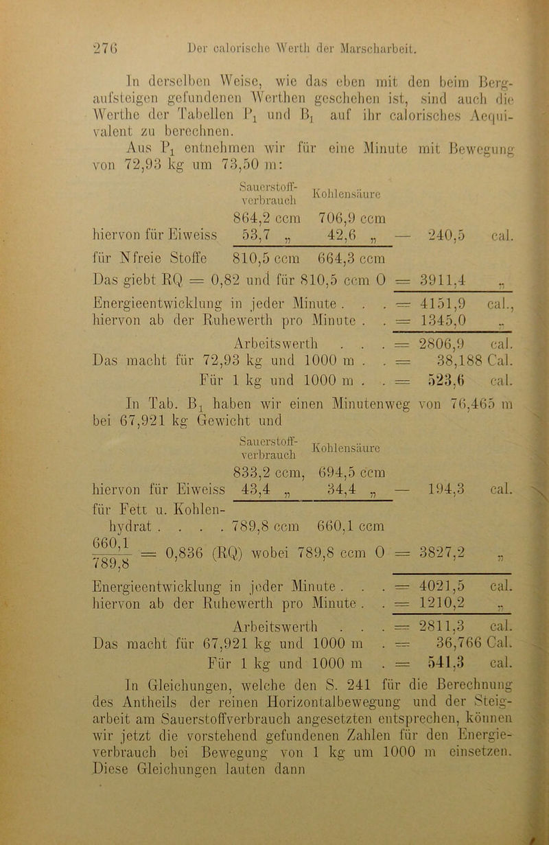 In derselben Weise, wie das eben mit den beim Berg- aufsteigen gefundenen Werthen geschehen ist, sind auch die Wcrthe der Tabellen \\ und auf ihr calorisches Aequi- valent zu berechnen. Aus Px entnehmen wir für eine Minute mit Bewegung von 72,93 kg um 73,50 m: Sauerstoff- Verbrauch Kohlensäure 864,2 ccm 706,9 ccm hiervon für Eiweiss 53,7 „ 42,6 „ fiir Nfreie Stoffe 810,5 ccm 664,3 ccm Das giebt RQ, — 0,82 und für 810,5 ccm 0 Energieentwicklung in jeder Minute . hiervon ab der Ruhewerth pro Minute . Arbeits werth Das macht für 72,93 kg und 1000 m . Für 1 kg und 1000 m . 240,5 caL 3911,4 4151,9 cal., 1345,0 _ bei 67,921 kg Gewicht und Sauerstoff- verbrauch Kohlensäure 833,2 ccm, 694,5 ccm hiervon für Eiweiss 43,4 „ 34,4 „ für Fett u. Kohlen- hydrat .... 789,8 ccm 660,1 ccm = 0,836 (RQ) wobei 789,8 ccm 0 = <89,8 Energieentwicklung in jeder Minute . hiervon ab der Ruhewerth pro Minute . Arbeitswerth Das macht für 67,921 kg und 1000 m Für 1 kg und 1000 m = 2806,9 cal. = 38,18^ ; Cal. = 523,6 cal. veg von 76,465 m — 194,3 cal. = 3827,2 77 4021,5 cal. 1210,2 ,, 2811,3 cal. 36,766 Cal. 541.3 cal. In Gleichungen, welche den S. 241 für die Berechnung des Antheils der reinen Horizontalbewegung und der Steig- arbeit am Sauerstoffverbrauch angesetzten entsprechen, können wir jetzt die vorstehend gefundenen Zahlen für den Energie- verbrauch bei Bewegung von 1 kg um 1000 m einsetzen. Diese Gleichungen lauten dann