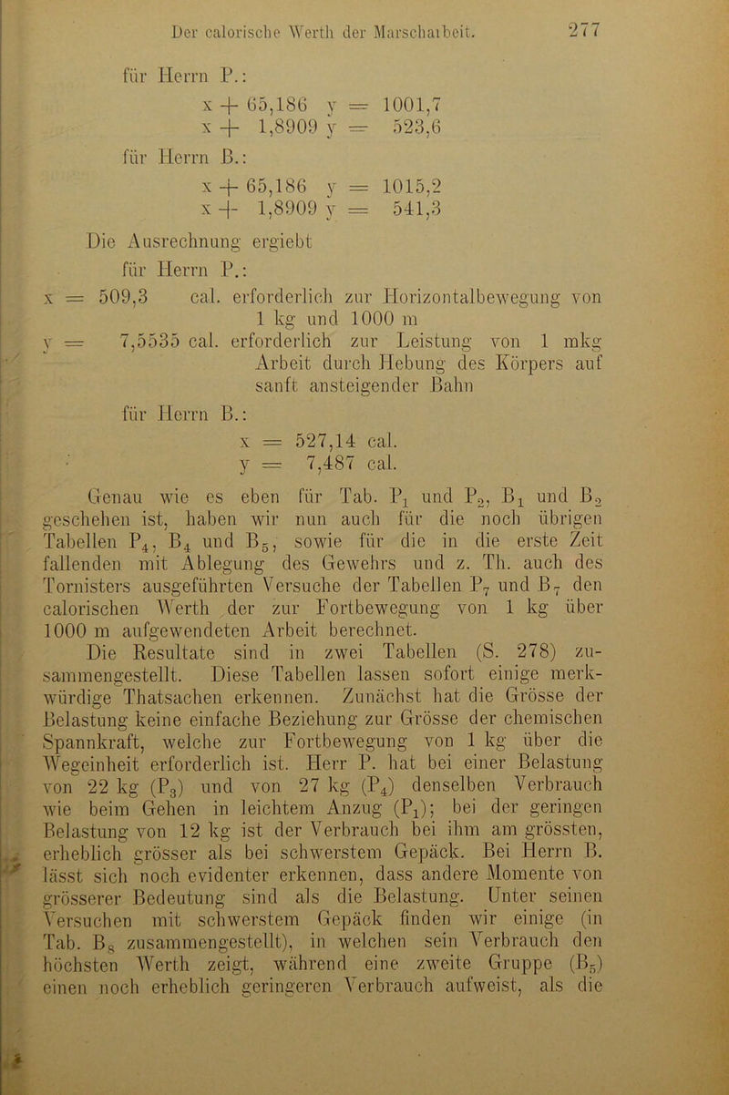 für Herrn P.: x + 65,186 y = 1001,7 x+ 1,8909 y — 523,6 für Herrn B.: x -f 65,186 y = 1015,2 x -(- 1,8909 y = 541,3 Die Ausrechnung ergiebt für Herrn P.: x = 509,3 cal. erforderlich zur Horizontalbewegung von 1 kg und 1000 m y = 7,5535 cal. erforderlich zur Leistung von 1 mkg Arbeit durch Hebung des Körpers auf sanft ansteigender Bahn für Herrn B.: x = 527,14 cal. y — 7,487 cal. Genau wie es eben für Tab. 1\ und P2, B4 und B2 geschehen ist, haben wir nun auch für die noch übrigen Tabellen P4, B4 und B5, sowie für die in die erste Zeit fallenden mit Ablegung des Gewehrs und z. Th. auch des Tornisters ausgeführten Versuche der Tabellen P7 und B7 den calorischen Werth der zur Fortbewegung von 1 kg über 1000 m aufgewendeten Arbeit berechnet. Die Resultate sind in zwei Tabellen (S. 278) zu- sammengestellt. Diese Tabellen lassen sofort einige merk- würdige Thatsachen erkennen. Zunächst hat die Grösse der Belastung keine einfache Beziehung zur Grösse der chemischen Spannkraft, welche zur Fortbewegung von 1 kg über die Wegeinheit erforderlich ist. Herr P. hat bei einer Belastung von 22 kg (P3) und von 27 kg (P4) denselben Verbrauch wie beim Gehen in leichtem Anzug (P4); bei der geringen Belastung von 12 kg ist der Verbrauch bei ihm am grössten, erheblich grösser als bei schwerstem Gepäck. Bei Herrn B. lässt sich noch evidenter erkennen, dass andere Momente von grösserer Bedeutung sind als die Belastung. Unter seinen Versuchen mit schwerstem Gepäck linden wir einige (in Tab. B8 zusammengestellt), in welchen sein Verbrauch den höchsten Werth zeigt, während eine zweite Gruppe (B.s) einen noch erheblich geringeren Verbrauch aufweist, als die