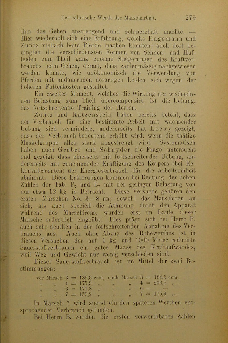 ihm das Gehen anstrengend und schmerzhaft machte. — liier wiederholt sich eine Erfahrung, welche Hagemann und Zuntz vielfach beim Pferde machen konnten; auch dort be- dingten die verschiedensten Formen von Sehnen- und Huf- leiden zum Theil ganz enorme Steigerungen des Kraftver- brauchs beim Gehen, derart, dass zahlenmässig nachgewiesen werden konnte, wie unökonomisch die Verwendung von Pferden mit andauernden derartigen Leiden sich wegen der höheren Futterkosten gestaltet. Ein zweites Moment, welches die Wirkung der wechseln- den Belastung zum Theil übercompensirt, ist die Uebung, das fortschreitende Training der Herren. Zuntz und Katzenstein haben bereits betont, dass der Verbrauch für eine bestimmte Arbeit mit wachsender Uebung sich vermindere, andererseits hat Loewy gezeigt, dass der Verbrauch bedeutend erhöht wird, wenn die thätige Muskelgruppe allzu stark angestrengt wird. Systematisch haben auch Grub er und Schn yd er die Frage untersucht und gezeigt, dass einerseits mit fortschreitender Uebung, an- dererseits mit zunehmender Kräftigung des Körpers (bei Re- konvalescenten) der Energieverbrauch für die Arbeitseinheit abnimmt. Diese Erfahrungen kommen bei Deutung der hohen Zahlen der Tab. P7 und B7 mit der geringen Belastung von nur etwa 12 kg in Betracht. Diese Versuche gehören den ersten Märschen No. 3—8 an; sowohl das Marschiren an sich, als auch speciell die Athmung durch den Apparat während des Marschirens, wurden erst im Laufe dieser Märsche ordentlich eingeübt. Dies prägt sich bei Herrn P. auch sehr deutlich in der fortschreitenden Abnahme des Ver- brauchs aus. Auch ohne Abzug des Ruhevverthes ist in diesen Versuchen der auf 1 kg und 1000 Meter reducirte Sauerstoffverbrauch ein gutes Maass des Kraftaufwandes, weil Weg und Gewicht nur wenig verschieden sind. Dieser Sauerstoffverbrauch ist im Mittel der zwei Be- stimmungen : vor Marsch 3 = 189,3 ccm, nach Marsch 3 — 188,5 ccm, „ „ 4 = 175,9 „ „ „ 4 = 206,7 „ , „ „ 6 --- 171,8 „ „ „ 6 = „ „ 7 = 150,2 ,, „ „ 7 = 175,9 „ . In Marsch 7 wird zuerst ein den späteren Werthen ent- sprechender Verbrauch gefunden. Bei Herrn B. wurden die ersten verwerthbaren Zahlen