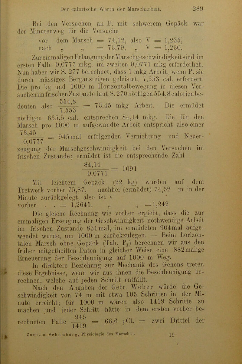 Bei den Versuchen an P. mit schwerem Gepäck war der Minuten weg für die Versuche vor dem Marsch — 74,12, also V = 1,235, nach „ „ = 73,79, „ V = 1,230. Zur einmaligen Erlangung der Marschgeschwindigkeit sind im ersten Falle 0,0777 mkg, im zweiten 0,0771 mkg erforderlich. Nun haben wir S. 277 berechnet, dass 1 mkg Arbeit, wenn P. sie durch massiges Bergansteigen geleistet, 7,553 cal. erfordert. Die pro kg und 1000 m Horizontalbewegung in diesen Ver- such en i mfr i s ch en Z u s ta ti d e laut S.270nöthigen554,8calorienbe- , , , 554,8 (16111.611 cllso ^ r k q (^ D ö o 73,45 mkg Arbeit. Die ermüdet nöthigen 635,5 cal. entsprechen 84,14 mkg. Die für den Marsch pro 1000 m aufgewandte Arbeit entspricht also einer _ 945mal erfolgenden Vernichtung und Neuer- 0,0777 im zeugung der Marschgeschwindigkeit bei den Versuchen frischen Zustande; ermüdet ist die entsprechende Zahl _ 1091 0,0771 Mit leichtem Gepäck (22 kg) wurden auf dem Tretwerk vorher 75,87, nachher (ermüdet) 74,52 m in der Minute zurückgelegt, also ist v vorher . . = 1,2645, „ „ =1,242 Die gleiche Rechnung wie vorher ergiebt, dass die zur einmaligen Erzeugung der Geschwindigkeit nothwendige Arbeit im frischen Zustande 831 mal, im ermüdeten 904mal aufge- wendet wurde, um 1000 m zurückzulegen. — Beim horizon- talen Marsch ohne Gepäck (Tab. Px) berechnen wir aus den früher mitgetheilten Daten in gleicher Weise eine 882malige Erneuerung der Beschleunigung auf 1000 m Weg. ln direktere Beziehung zur Mechanik des Gehens treten diese Ergebnisse, wenn wir aus ihnen die Beschleunigung be- rechnen, welche auf jeden Schritt entfällt. Nach den Angaben der Gebr. Weber würde die Ge- schwindigkeit von 74 m mit etwa 105 Schritten in der Mi- nute erreicht; für 1000 m wären also 1419 Schritte zu machen und jeder Schritt hätte in dem ersten vorher be- 945 rechneten Falle -2—— = 66,6 pCt. = zwei Drittel der 1419 Zuntz u. Schumburg, Physiologie des Marsches. jg 19