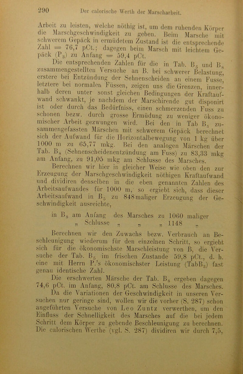 mit leichtem Ge- Tab. ß5 und B. Arbeit zu leisten, welche nöthig ist, um dem ruhenden Körner die Marschgeschwindigkeit zu geben. Beim Marsche mit schwerem Gepäck m ermüdetem Zustand ist die entsprechende Zahl = 76,7 pCt.; dagegen beim Marsch pack (P3) zu Anfang = 59,4 pCt. Die entsprechenden Zahlen für die in zusammengestellten Versuche an B. bei schwerer Belastung crstere bei Entzündung der Sehnenscheiden an einem Kusse’ letztere bei normalen Küssen, zeigen uns die Grenzen, inner- halb deren unter sonst gleichen Bedingungen der Kraftauf- wand schwankt, je nachdem der Marschirendc gut disponirt ist oder durch das Bedürfnis, einen schmerzenden Kuss zu schonen bezw. durch grosse Ermüdung zu weniger ökono- mischer Arbeit gezwungen wird. Bei den in Tab B- zu- sammengelassten Märschen mit schwerem Gepäck berechnet sich der Aufwand für die Horizontalbewegung von 1 kg über 1000 m zu 65,77 mkg. Bei den analogen Märschen der Tab. Bg (Sehnenscheidenentzündung am Kuss) zu 83,33 mkg am Anfang, zu 91,05 mkg am Schlüsse des Marsches. Berechnen wir hier in gleicher Weise wie oben den ^ —.. — zur Eizeugung der Marschgeschwindigkeit nöthigen Kraftaufwand und dividiren denselben in die eben genannten Zahlen des Arbeitsaufwandes für 1000 m, so ergiebt sich, dass dieser Arbeitsaufwand in ß- zu o schwindigkeit aus reichte, 848maliger Erzeugung der Ge- in Bs am Anfang des Marsches zu 1060 maliger „ Schlüsse „ „ „ 1148 Berechnen wir den Zuwachs bezw. Verbrauch an Be- schleunigung wiederum für den einzelnen Schritt, so ergiebt sich für die ökonomischste Marschleistung von B. die Ver- suche der Tab. B5 im frischen Zustande 59,8 pCt., d. h. eine mit Herrn P.’s ökonomischster Leistung (TabB3) fast genau identische Zahl. Die erschwerten Märsche der Tab. Bs ergeben dagegen 74,6 pCt. im Anfang, 80,8 pCt. am Schlüsse des Marsches. Da die Variationen der Geschwindigkeit in unseren Ver- suchen nur geringe sind, wollen wir die vorher (S. 287) schon angeführten Versuche von Leo Zuntz verwerthen, um den Einfluss der Schnelligkeit des Marsches auf die bei jedem Schritt dem Körper zu gebende Beschleunigung zu berechnen. Die calorischen AVerthe (vgl. S. 287) dividiren wir durch 7,5,