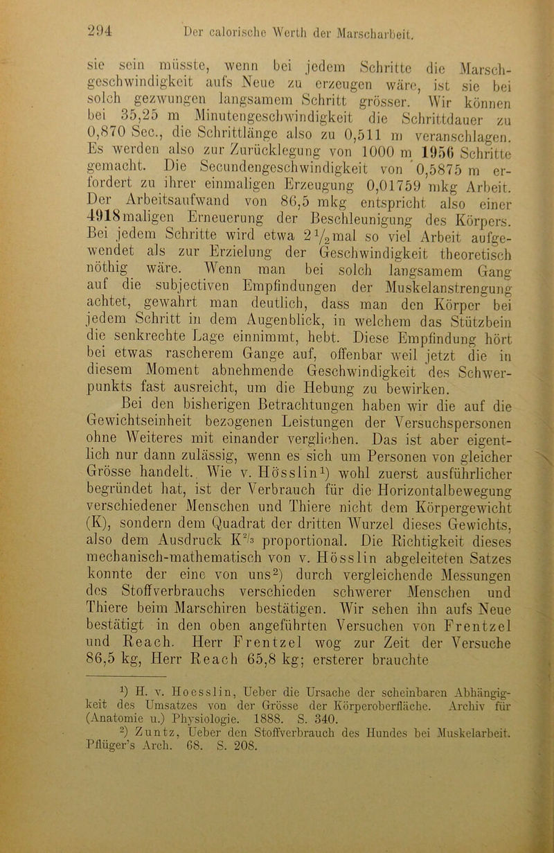 sie sein müsste, wenn bei jedem Schritte die Marsch- geschwindigkeit aufs Neue zu erzeugen wäre, ist sie bei solch gezwungen langsamem Schritt grösser. Wir können bei 35,25 m Minutengeschwindigkeit ‘ die Schrittdauer zu 0,870 Sec., die Schrittlänge also zu 0,511 m veranschlagen. Es werden also zur Zurücklegung von 1000 m 1956 Schritte gemacht. Die Secundengeschwindigkeit von 0,5875 m er- lordert zu ihrer einmaligen Erzeugung 0,01759 mkg Arbeit. Der Arbeitsaufwand von 86,5 mkg entspricht also einer 4918maligen Erneuerung der Beschleunigung des Körpers. Bei jedem Schritte wird etwa 2y2mal so viel Arbeit aufge- wendet als zur Erzielung der Geschwindigkeit theoretisch nöthig wäre. Wenn man bei solch langsamem Gang auf die subjectiven Empfindungen der Muskelanstrengung achtet, gewahrt man deutlich, dass man den Körper bei jedem Schritt in dem Augenblick, in welchem das Stützbein die senkrechte Lage einnimmt, hebt. Diese Empfindung hört bei etwas rascherem Gange auf, offenbar weil jetzt die in diesem Moment abnehmende Geschwindigkeit des Schwer- punkts fast ausreicht, um die Hebung zu bewirken. Bei den bisherigen Betrachtungen haben wir die auf die Gewichtseinheit bezogenen Leistungen der Versuchspersonen ohne Weiteres mit einander verglichen. Das ist aber eigent- lich nur dann zulässig, wenn es sich um Personen von gleicher Grösse handelt. Wie v. Hö'sslin1) wohl zuerst ausführlicher begründet hat, ist der Verbrauch für die Horizontalbewegung verschiedener Menschen und Thiere nicht dem Körpergewicht (K), sondern dem Quadrat der dritten Wurzel dieses Gewichts, also dem Ausdruck KA proportional. Die Richtigkeit dieses mechanisch-mathematisch von v. Hösslin abgeleiteten Satzes konnte der eine von uns2) durch vergleichende Messungen des Stoffverbrauchs verschieden schwerer Menschen und Thiere beim Marschiren bestätigen. Wir sehen ihn aufs Neue bestätigt in den oben angeführten Versuchen von Frentzel und Reach. Herr Frentzel wog zur Zeit der Versuche 86,5 kg, Herr Reach 65,8 kg; ersterer brauchte *) H. v. Ho es sl in, Ueber die Ursache der scheinbaren Abhängig- keit des Umsatzes von der Grösse der Körperoberfläche. Archiv für (Anatomie u.) Physiologie. 1888. S. 340. 2) Zuntz, Ueber den Stoffverbrauch des Hundes bei Muskelarbeit. Piliiger’s Arch. 68. S. 208.