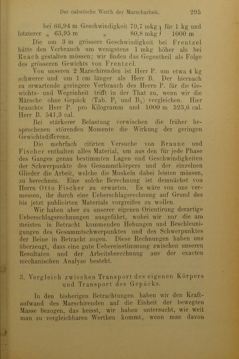 bei 66,94 m Geschwindigkeit 79,7 mkg ^ für 1 kg und letzterer „ 63,95 m „ 80,8 mkg/ 1000 m Die um 3 m grössere Geschwindigkeit bei Frentzei hätte den Verbrauch um wenigstens 1 mkg höher als bei Re ach gestalten müssen; wir finden das Gegentheil als Folge des grösseren Gewichts von Frentzei. Von unseren 2 Marschirenden ist Herr P. um etwa 4 kg schwerer und um 1 cm länger als Herr ß. Der hiernach zu erwartende geringere Verbrauch des Herrn P. für die Ge- wichts- und Wegeinheit trifft in der That zu, wenn wir die Märsche ohne Gepäck (Tab. 'P1 und Bx) vergleichen. Hier brauchte Herr P. pro Kilogramm und 1000 m 523,6 cal. Herr ß. 541,3 cal. Bei stärkerer Belastung verwischen die früher be- sprochenen störenden Momente die Wirkung der geringen Gewi ch ts d i ff er en z. Die mehrfach citirten Versuche von Braune und Fischer enthalten alles Material, um aus den für jede Phase des Ganges genau bestimmten Lagen und Geschwindigkeiten der Schwerpunkte des Gesammtkörpers und der einzelnen Glieder die Arbeit, welche die Muskeln dabei leisten müssen, zu berechnen. Eine solche Berechnung ist demnächst von Herrn Otto Fischer zu erwarten. Es wäre von uns ver- messen, ihr durch eine Ueberschlagsrechnung auf Grund des bis jetzt publicirten Materials vorgreifen zu wollen. Wir haben aber zu unserer eigenen Orientirung derartige Ueberschlagsrechnungen ausgeführt, wobei wir nur die am meisten in Betracht kommenden Hebungen und Beschleuni- gungen des Gesammtschwerpunktes und des Schwerpunktes der Beine in Betracht zogen. Diese Rechnungen haben uns überzeugt, dass eine gute Üebereinstimmung zwischen unseren Resultaten und der Arbeitsberechnung aus der exacten mechanischen Analyse besteht. 3. Vergleich zwischen Transport des eigenen Körpers und Transport des Gepäcks. In den bisherigen Betrachtungen haben wir den Kraft- aufwand des Marschirenden auf die Einheit der bewegten Masse bezogen, das heisst, wir haben untersucht, wie weit man zu vergleichbaren Wcrthen kommt, wenn man davon