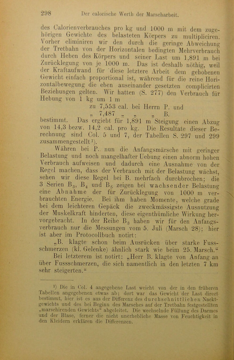 des CalorienVerbrauches pro kg und 1000 m mit dem zuge- hörigen Gewichte des belasteten Körpers zu multipliciren. Vorher eliminiren wir den durch die geringe Abweichung dei li et bahn von der Horizontalen bedingten Mehrverbrauch durch Heben des Körpers und seiner Last um 1,891 m bei Zurücklegung von je 1000 m. Das ist deshalb nöthig, weil dei Kraftaufwand für diese letztere Arbeit dem gehobenen Gewicht einfach proportional ist, während für die reine Hori- zontalbewegung die eben auseinander gesetzten complicirten Beziehungen gelten. Wir hatten (S. 277) den Verbrauch für Hebung von 1 kg um 1 m zu 7,553 cal. bei Herrn P. und . 75 7,487 „ „ „ ß. bestimmt. Das ergiebt für 1,891 m Steigung einen Abzug von 14,3 bezw. 14,2 cal. pro kg. Die Resultate dieser Be- rechnung sind Col. 5 und 7, der Tabellen S. 297 und 299 z u s am m en ges tel lt2). Währen bei P. nun die Anfangsmärsche mit geringer Belastung und noch mangelhafter Hebung einen abnorm hohen Verbrauch aufweisen und dadurch eine Ausnahme von der Regel machen, dass der Verbrauch mit der Belastung wächst, sehen wir diese Regel bei B. mehrfach durchbrochen; die 3. Serien B3, B4 und Bg zeigen bei wachsender Belastung eine Abnahme der für Zurücklegung von 1000 m ver- brauchten Energie. Bei ihm haben Momente, welche grade bei dem leichteren Gepäck die zweckmässigste Ausnutzung der Muskelkraft hinderten, diese eigenthümliche Wirkung her- vorgebracht. ln der Reihe B3 haben wir für den xAnfangs- verbraueb nur die Messungen vom 5. Juli (Marsch 28); hier ist aber im Protocollbuch notirt: „B. klagte schon beim Ausrücken über starke Fuss- schmerzen (kl. Gelenke) ähnlich stark wie beim 25. Marsch.u Bei letzterem ist notirt: „Herr B. klagte von Anfang an über Fussschmerzen, die sich namentlich in den letzten 7 km sehr steigerten.u 9 Die in Col. 4 angegebene Last weicht von der in den früheren Tabellen angegebenen etwas ab; dort war das Gewicht der Last direct bestimmt, hier ist es aus der Differenz des durchschnittlichen Xackt- gewichts und des bei Beginn des Marsches auf der Tretbahn festgestcllten „marschirenden Gewichts“ abgeleitet. Die wechselnde Füllung des Darmes und der Blase, ferner die nicht unerhebliche Masse von Feuchtigkeit in den Kleidern erklären die Differenzen.