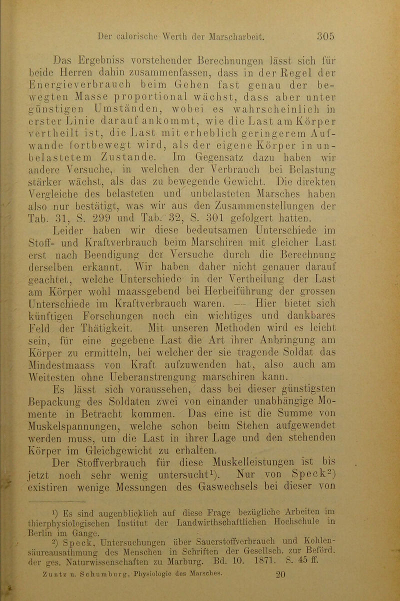 Das Ergebniss vorstehender Berechnungen lässt sich für beide Herren dahin zusammenfassen, dass in der Regel der Energieverbrauch beim Gehen fast genau der be- wegten Masse proportional wächst, dass aber unter günstigen Umständen, wobei es wahrscheinlich in erster Linie darauf ankommt, wie die Last am Körper vertheilt ist, die Last mit erheblich geringerem Auf- wande fortbewegt wird, als der eigene Körper in un- belastetem Zustande. Im Gegensatz dazu haben wir andere Versuche, in welchen der Verbrauch bei Belastung- stärker wächst, als das zu bewegende Gewicht. Die direkten Vergleiche des belasteten und unbelasteten Marsches haben also nur bestätigt, was wir aus den Zusammenstellungen der Tab. 31, S. 299 und Tab. 32, S. 301 gefolgert hatten. Leider haben wir diese bedeutsamen Unterschiede im Stoff- und Kraftverbrauch beim Marschiren mit gleicher Last erst nach Beendigung- der A^ersuche durch die Berechnung derselben erkannt. Wir haben daher nicht genauer darauf geachtet, welche Unterschiede in der Yertheilung der Last am Körper wohl maassgebend bei Herbeiführung der grossen Unterschiede im Kraftverbrauch waren. — Hier bietet sich künftigen Forschungen noch ein wichtiges und dankbares Feld der Thätigkeit. Mit unseren Methoden wird es leicht sein, für eine gegebene Last die Art ihrer Anbringung am Körper zu ermitteln, bei welcher der sie tragende Soldat das Mindestmaass von Kraft aufzuwenden hat, also auch am Weitesten ohne Ueberanstrengung marschiren kann. Es lässt sich voraussehen, dass bei dieser günstigsten Bepackung des Soldaten zwei von einander unabhängige Mo- mente in Betracht kommen. Das eine ist die Summe von Muskelspannungen, welche schon beim Stehen aufgewendet werden muss, um die Last in ihrer Lage und den stehenden Körper im Gleichgewicht zu erhalten. Der Stoffverbrauch für diese Muskelleistungen ist bis jetzt noch sehr wenig untersucht1). Nur von Speck2) existiren wenige Messungen des Gas Wechsels bei dieser von 9 Es sind augenblicklich auf diese Frage bezügliche Arbeiten im thierphysiologischen Institut der Landwirtschaftlichen Hochschule in Berlin im Gange. 2) Speck, Untersuchungen über Sauerstoffverbrauch und Kohlen- siiureausathmung des Menschen in Schriften der Gesellsch. zur Beförd. der ges. Naturwissenschaften zu Marburg. Bd. 10. 1871. S. 45 ff. Zu ntz u. Schumluirg, Physiologie des Marsches. 20