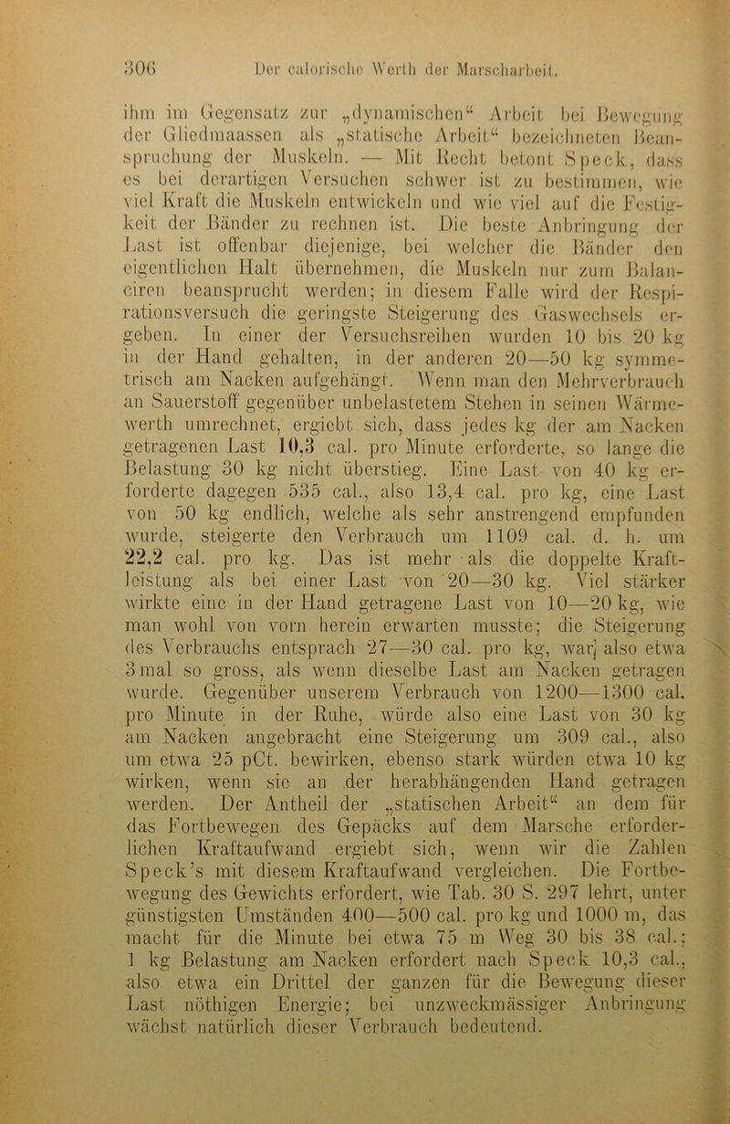 ihm im Gegensatz zur „dynamischen“ Arbeit bei Bewegung der Giiedmaassen als „statische Arbeit“ bezeichneten Bean- spruchung der Muskeln. •— Mit Hecht betont Speck, dass cs bei derartigen Versuchen schwer ist zu bestimmen, wie viel Kraft die Muskeln entwickeln und wie viel auf die Festig- keit der Bänder zu rechnen ist. Die beste Anbringung der Last ist offenbar diejenige, bei welcher die Bänder den eigentlichen Halt übernehmen, die Muskeln nur zum Balan- ciren beansprucht werden; in diesem Falle wird der Respi- rationsversuch die geringste Steigerung des Gaswechsels er- geben. In einer der Versuchsreihen wurden 10 bis 20 kg in der Hand gehalten, in der anderen 20—50 kg symme- trisch am Nacken aufgehängt. Wenn man den Mehrverbrauch an Sauerstoff gegenüber unbelastetem Stehen in seinen Wärme- werth umrechnet, ergiebt sich, dass jedes kg der am Nacken getragenen Last 10,3 cal. pro Minute erforderte, so lange die Belastung 30 kg nicht überstieg. Eine Last von 40 kg er- forderte dagegen 535 cal., also 13,4 cal. pro kg, eine Last von 50 kg endlich, welche als sehr anstrengend empfunden wurde, steigerte den Verbrauch um 1109 cal. d. h. um 22,2 cal. pro kg. Das ist mehr als die doppelte Kraft- Jcistung als bei einer Last von 20—30 kg. Viel stärker wirkte eine in der Hand getragene Last von 10—20 kg, wie man wohl von vorn herein erwarten musste; die Steigerung des Verbrauchs entsprach 27—30 cal. pro kg, warj also etwa 3 mal so gross, als wenn dieselbe Last am Nacken getragen wurde. Gegenüber unserem Verbrauch von 1200—1300 cal. pro Minute in der Ruhe, würde also eine Last von 30 kg am Nacken angebracht eine Steigerung um 309 cal., also um etwa 25 pCt. bewirken, ebenso stark würden etwa 10 kg wirken, wenn sic an der herabhängenden Iiand getragen werden. Der Antheil der „statischen Arbeit“ an dem für das Fortbewegen des Gepäcks auf dem Marsche erforder- lichen Kraftaufwand ergiebt sich, wenn wir die Zahlen Speck’s mit diesem Kraftaufwand vergleichen. Die Fortbe- wegung des Gewichts erfordert, wie Tab. 30 S. 297 lehrt, unter günstigsten Umständen 400—500 cal. pro kg und 1000 m, das macht für die Minute bei etwa 75 m Weg 30 bis 38 cal.; 1 kg Belastung am Nacken erfordert nach Speck 10,3 cal., also etwa ein Drittel der ganzen für die Bewegung dieser Last nöthigen Energie; bei unzweckmässiger Anbringung wächst natürlich dieser Verbrauch bedeutend.