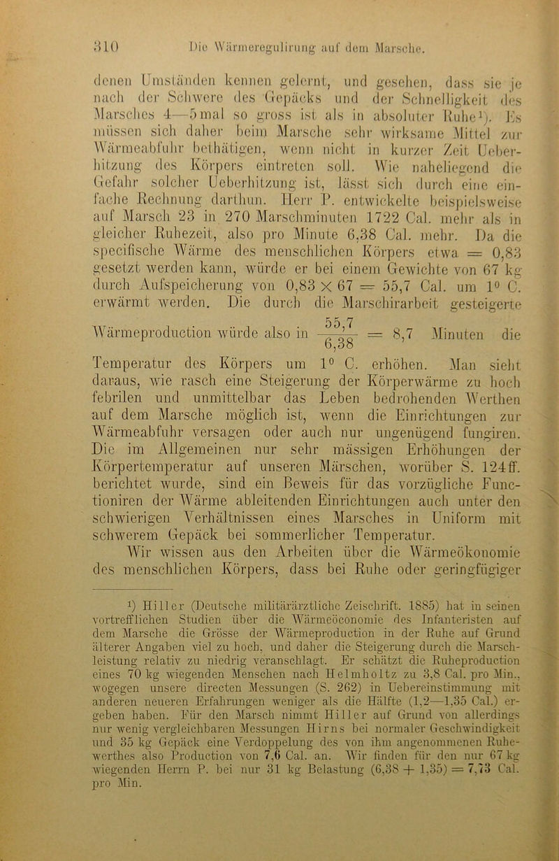 denen Umständen kennen gelernt, und gesehen, dass sie je nach dev Schwere des Gepäcks und der Schnelligkeit des Marsches 4—5mal so gross ist als in absoluter Kühe1). Es müssen sich daher beim Marsche sehr wirksame Mittel zur Wärmeabfuhr bethätigen, wenn nicht in kurzer Zeit Ueber- hitzung des Körpers eintreten soll. Wie naheliegend die Gefahr solcher Ueberhitzung ist, lässt sich durch eine ein- fache Rechnung darthun. Herr P. entwickelte beispielsweise auf Marsch 23 in 270 Marschminuten 1722 Cal. mehr als in gleicher Ruhezeit, also pro Minute 6,38 Cal. mehr. Da die specifische Wärme des menschlichen Körpers etwa. — 0,83 gesetzt werden kann, würde er bei einem Gewichte von 67 kg durch Aufspeicherung von 0,83 X 67 = 55,7 Cal. um 1° C. erwärmt werden. Die durch die Marschirarbeit gesteigerte Wärmeproduction würde also in 55,7 6.38 = 8,7 Minuten die Temperatur des Körpers um 1° C. erhöhen. Man sieht daraus, wie rasch eine Steigerung der Körperwärme zu hoch febrilen und unmittelbar das Leben bedrohenden Werthen auf dem Marsche möglich ist, wenn die Einrichtungen zur Wärmeabfuhr versagen oder auch nur ungenügend fungiren. Die im Allgemeinen nur sehr mässigeu Erhöhungen der Körpertemperatur auf unseren Märschen, worüber S. 124ff. berichtet wurde, sind ein Beweis für das vorzügliche Func- tioniren der Wärme ableitenden Einrichtungen auch unter den schwierigen Verhältnissen eines Marsches in Uniform mit schwerem Gepäck bei sommerlicher Temperatur. Wir wissen aus den Arbeiten über die Wärmeökonomie des menschlichen Körpers, dass bei Ruhe oder geringfügiger 0 Hitler (Deutsche militärärztliche Zeiscbrift. 1885) hat in seinen vortrefflichen Studien über die Wärmeöconomie des Infanteristen auf dem Marsche die Grösse der Wärmeproduction in der Ruhe auf Grund älterer Angaben viel zu hoch, und daher die Steigerung durch die Marsch- leistung relativ zu niedrig veranschlagt. Er schätzt die Ruheproduction eines 70 kg wiegenden Menschen nach Ilelmholtz zu 3,8 Cal. pro Min.. wogegen unsere directen Messungen (S. 262) in Uebereinstimmung mit anderen neueren Erfahrungen weniger als die Hälfte (1,2—1.35 Cal.) er- geben haben. Für den Marsch nimmt Hiller auf Grund von allerdings nur wenig vergleichbaren Messungen Hirns bei normaler Geschwindigkeit und 35 kg Gepäck eine Verdoppelung des von ihm angenommenen Ruhe- werthes also Production von 7,6 Cal. an. Wir finden für den nur 67 kg wiegenden Herrn P. bei nur 31 kg Belastung (6,38 -p 1,35) = 7,73 Cal. pro Min.