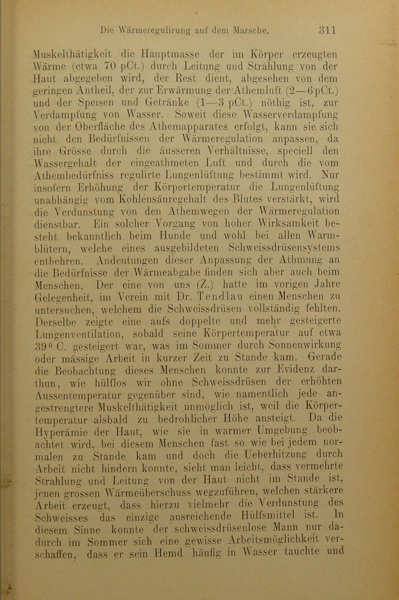 Muskelthätigkeit die Hauptmasse der im Körper erzeugten Wärme (etwa 70 pCt.) durch Leitung und Strahlung von der Haut abgegeben wird, der Rest dient, abgesehen von dem geringen Antheil, der zur Erwärmung der Athemluft (2—6pCt.) und der Speisen und Getränke (1—3 pCt.) nöthig ist, zur Verdampfung von Wasser. Soweit diese Wasser Verdampfung von der Oberfläche des Athemapparates erfolgt, kann sie sich nicht den Bedürfnissen der Wärmeregulation anpassen, da ihre Grösse durch die äusseren Verhältnisse, specieil den Wassergehalt der eingeathmeten Luft und durch die vom Athembedürfniss regulirte Lungenlüftung bestimmt wird. Nur insofern Erhöhung der Körpertemperatur die Lungenlüftung unabhängig vom Kohlensäuregehalt des Blutes verstärkt, wird die Verdunstung von den Athemwegen der Wärmeregulation dienstbar. Ein solcher Vorgang von hoher Wirksamkeit be- steht bekanntlich beim Hunde und wohl bei allen Warm- blütern, welche eines ausgebildeten Schweissdrüsensystems entbehren. Andeutungen dieser Anpassung der Athmung an die Bedürfnisse der Wärmeabgabe finden sich aber auch beim Menschen. Der eine von uns (Z.) hatte im vorigen Jahre Gelegenheit, im Verein mit Dr. Tendlau einen Menschen zu untersuchen, welchem die Schweissdrüsen vollständig fehlten. Derselbe zeigte eine aufs doppelte und mehr gesteigerte Lungenventilation, sobald seine Körpertemperatur auf etwa 39° G. gesteigert war, was im Sommer durch Sonnenwirkung oder massige Arbeit in kurzer Zeit zu Stande kam. Gerade die Beobachtung dieses Menschen konnte zur Evidenz dar- thun, wie hülflos wir ohne Schweissdrüsen der erhöhten Aussentemperatur gegenüber sind, wie namentlich jede an- gestrengtere Muskelthätigkeit unmöglich ist, weil die Körper- temperatur alsbald zu bedrohlicher Höhe an steigt. Da die Hyperämie der Haut, wie sie in warmer Umgebung beob- achtet wird, bei diesem Menschen fast so wie bei jedem nor- malen zu Stande kam und doch die Ueberhitzung durch Arbeit nicht hindern konnte, sieht man leicht, dass vermehrte Strahlung und Leitung von der Haut nicht im Stande ist, jenen grossen Wärmeüberschuss wegzuführen, welchen stärkere Arbeit erzeugt, dass hierzu vielmehr die Verdunstung des Schweisses das einzige ausreichende Hülfsmittel ist. ln diesem Sinne konnte der schweissdrtisenlose Mann nui da- durch im Sommer sich eine gewisse Arbeitsmöglichkeit ver- schaffen, dass er sein Hemd, häufig in Wasser fauchte und