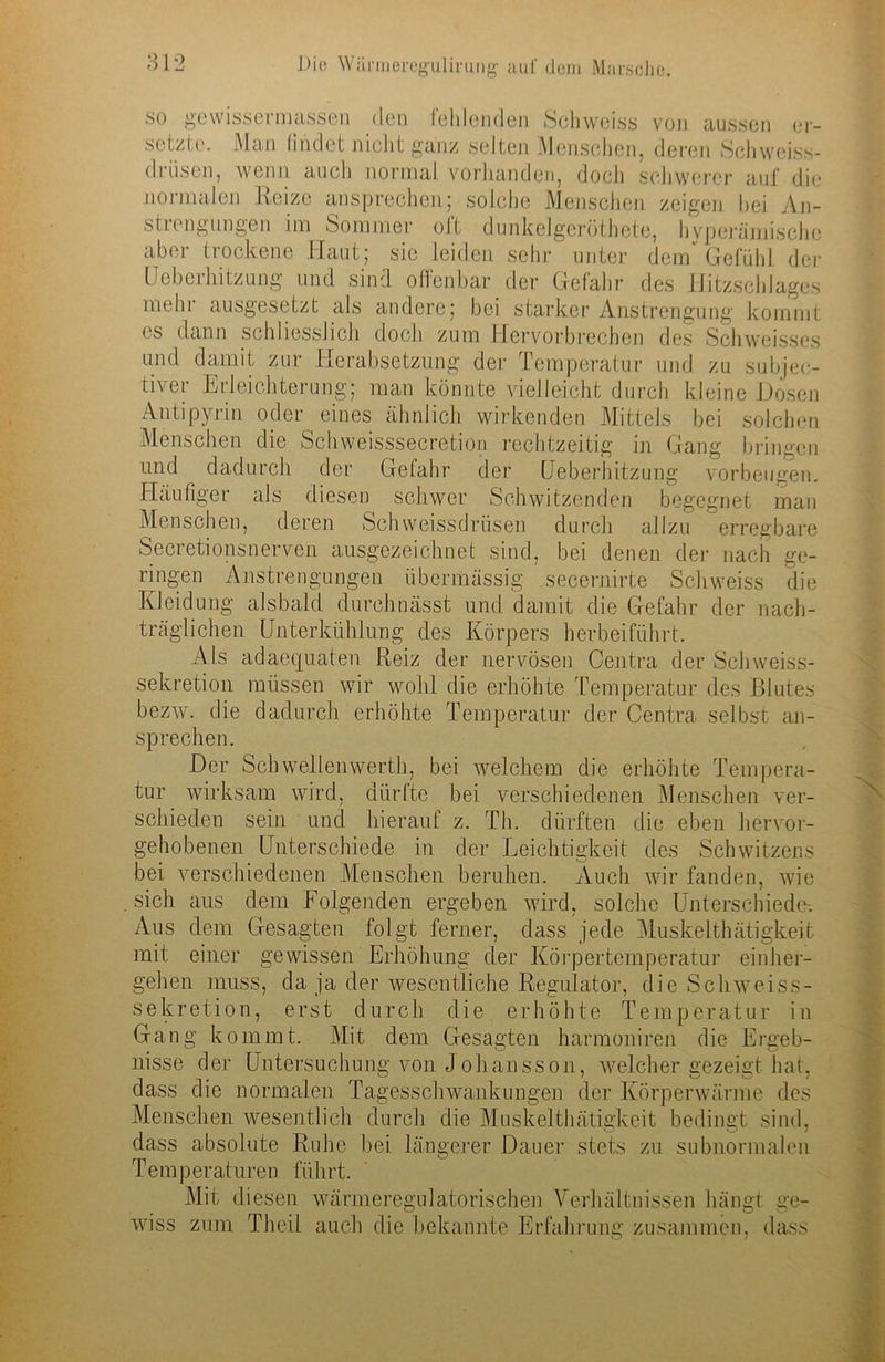 so geWissermassen den fehlenden Schweiss von aussen er- setzte. Man findet nicht ganz selten Menschen, deren Schweiss- driisen, wenn auch normal vorhanden, doch schwerer auf die normalen Reize ansprechen; solche Menschen zeigen hei An- strengungen im Sommer oft dunkelgeröthete, hyperämische aber trockene Haut; sie leiden sehr unter dem* Gefühl der Üeberhitzung und sind offenbar der Gefahr des Hitzschlages mehr ausgesetzt als andere; bei starker Anstrengung kommt es dann schliesslich doch zum Hervorbrechen des Schweisses und damit zur Herabsetzung der Temperatur und zu subjek- tiver Erleichterung; man könnte vielleicht durch kleine Dosen Antipyrin oder eines ähnlich wirkenden Mittels bei solchen Menschen die Schweisssecretion rechtzeitig in Gang bringen und dadurch der Gefahr der üeberhitzung verbeugen. Häufiger als diesen schwer Schwitzenden begegnet man Menschen, deren Schweissdriisen durch allzu erregbare Secretionsnerven ausgezeichnet sind, bei denen der nach ge- ringen Anstrengungen übermässig secernirte Schweiss die Kleidung alsbald durchnässt und damit die Gefahr der nach- träglichen Unterkühlung des Körpers herbeiführt. Als adaequaten Reiz der nervösen Centra der Schweiss- sekretion müssen wir wohl die erhöhte Temperatur des Blutes bezw. die dadurch erhöhte Temperatur der Centra selbst an- sprechen. Der Schwellenwerth, bei welchem die erhöhte Tempera- tur wirksam wird, dürfte bei verschiedenen Menschen ver- schieden sein und hierauf z. Th. dürften die eben hervor- gehobenen Unterschiede in der Leichtigkeit des Schwitzens bei verschiedenen Menschen beruhen. Auch wir fanden, wie . sich aus dem Folgenden ergeben wird, solche Unterschiede-. Aus dem Gesagten folgt ferner, dass jede Muskelthätigkeit mit einer gewissen Erhöhung der Körpertemperatur einher- gehen muss, da ja der wesentliche Regulator, die Sclnveiss- sekretion, erst durch die erhöhte Temperatur in Gang kommt. Mit dem Gesagten harmoniren die Ergeb- nisse der Untersuchung von Johansson, welcher gezeigt hat, dass die normalen Tagesschwankungen der Körperwärme des Menschen wesentlich durch die Muskelthätigkeit bedingt sind, dass absolute Ruhe bei längerer Dauer stets zu subnormalen Temperaturen führt. Mit d iesen wärmeregulatorischen Verhältnissen hängt ge- wiss zum Theil auch die bekannte Erfahrung zusammen, dass