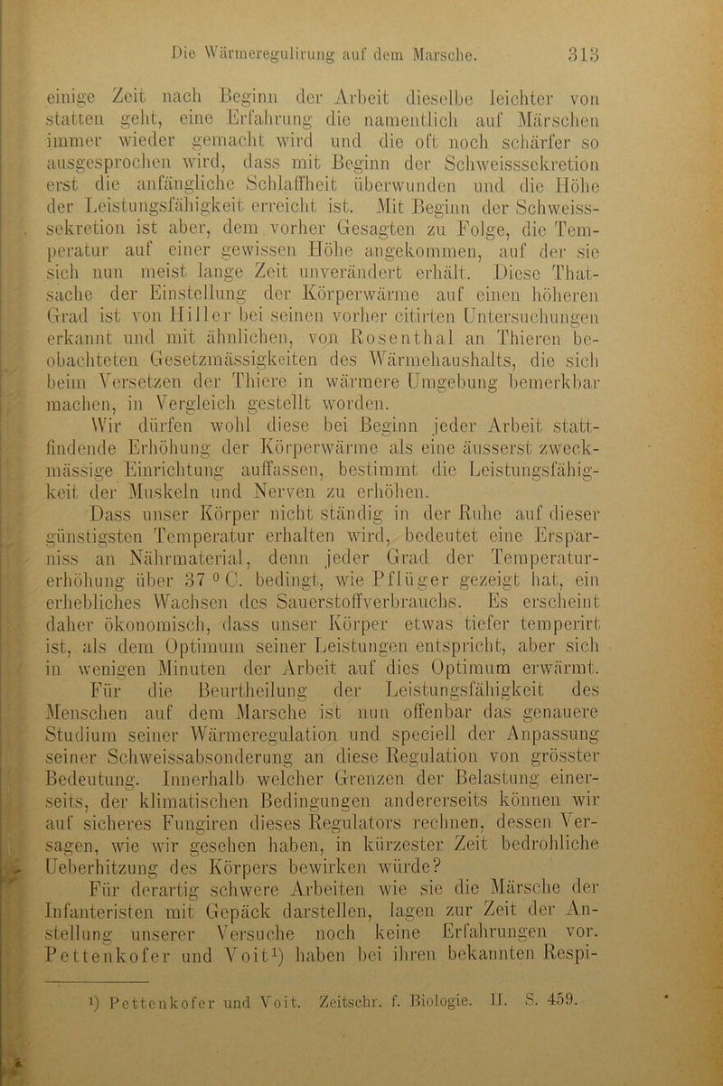 einige Zeit nach Beginn der Arbeit dieselbe leichter von statten geht, eine Erfahrung die namentlich auf Märschen immer wieder gemacht wird und die oft noch schärfer so ausgesprochen wird, dass mit Beginn der Schweisssekretion erst die anfängliche Schlaffheit überwunden und die Höhe der Leistungsfähigkeit erreicht ist. Mit Beginn der Schweiss- sekretion ist aber, dem vorher Gesagten zu Folge, die Tem- peratur auf einer gewissen Höhe angekommen, auf der sic sich nun meist lange Zeit unverändert erhält. Diese That- sache der Einstellung der Körperwärme auf einen höheren Grad ist von Hi 11 er bei seinen vorher citirten Untersuchungen erkannt und mit ähnlichen, von Rosenthal an Thieren be- obachteten Gesetzmässigkeiten des Wärmehaushalts, die sich beim Versetzen der Thiere in wärmere Umgebung bemerkbar machen, in Vergleich gestellt worden. Wir dürfen wohl diese bei Beginn jeder Arbeit statt- findende Erhöhung der Körperwärme als eine äusserst zweck- mässige Einrichtung auffassen, bestimmt die Leistungsfähig- keit der Muskeln und Nerven zu erhöhen. Dass unser Körper nicht ständig in der Ruhe auf dieser günstigsten Temperatur erhalten wird, bedeutet eine Erspar- nis an Nähr material, denn jeder Grad der Temperatur- erhöhung über 37 0 C. bedingt, wie Pflüger gezeigt hat, ein erhebliches Wachsen des Sauerstoffverbrauchs. Es erscheint daher ökonomisch, dass unser Körper etwas tiefer temperirt ist, als dem Optimum seiner Leistungen entspricht, aber sich in wenigen Minuten der Arbeit auf dies Optimum erwärmt. Für die Beurtheilung der Leistungsfähigkeit des Menschen auf dem Marsche ist nun offenbar das genauere Studium seiner Wärmeregulation und speciell der Anpassung seiner Sclrweissabsonderung an diese Regulation von grösster Bedeutung. Innerhalb welcher Grenzen der Belastung einer- seits, der klimatischen Bedingungen andererseits können wir auf sicheres Fungiren dieses Regulators rechnen, dessen Ver- sagen, wie wir gesehen haben, in kürzester Zeit bedrohliche Ueberhitzung des Körpers bewirken würde? Für derartig schwere Arbeiten wie sie die Märsche der Infanteristen mit Gepäck darstellen, lagen zur Zeit der An- stellung unserer Versuche noch keine Erfahrungen vor. Pettenkofer und Voit1) haben bei ihren bekannten Respi- 0 Pettcnkofer und Voit. Zeitschr. f. Biologie, kb S. 459.