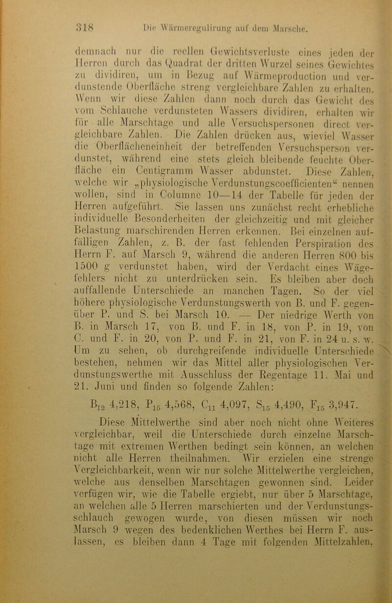 demnach nur die reellen Gewichtsverluste eines jeden der Herren durch das Quadrat der dritten Wurzel seines Gewichtes zu dividiron, um in Bezug auf Wärmeproduction und ver- dunstende Oberfläche streng vergleichbare Zahlen zu erhalten. Wenn wir diese Zahlen dann noch durch das Gewicht des vom Schlauche verdunsteten Wassers dividiren, erhalten wir (ür alle Marschtage und alle Versuchspersonen direct ver- gleichbare Zahlen. Die Zahlen drücken aus, wieviel Wasser die Oberflächeneinheit der betreffenden Versuchsperson ver- dunstet, während eine stets gleich bleibende feuchte Ober- fläche ein Centigramm Wasser abdunstet. Diese Zahlen, welche wir „physiologische Verdunstungscoefficienten“ nennen wollen, sind in Columnc 10—14 der Tabelle für jeden der Herren aufgeführt. Sie lassen uns zunächst recht erhebliche individuelle Besonderheiten der gleichzeitig und mit gleicher Belastung marschirenden Herren erkennen. Bei einzelnen auf- fälligen Zahlen, z. B. der fast fehlenden Perspiration des Herrn F. auf Marsch 9, während die anderen Herren 800 bis 1500 g verdunstet haben, wird der Verdacht eines Wäge- fehlers nicht zu unterdrücken sein. Es bleiben aber doch auffallende Unterschiede an manchen Tagen. So der viel höhere physiologische Verdunstungswerth von B. und F. gegen- über P. und S. bei Marsch 10. — Der niedrige Werth von B. in Marsch 17, von B. und F. in 18, von P. in 19, von C. und F. in 20, von P. und F. in 21, von F. in 24 u. s. w. Um zu sehen, ob durchgreifende individuelle Unterschiede ' bestehen, nehmen wir das Mittel aller physiologischen Ver- dunstu Mrswerthe mit Ausschluss der Regentage 11. Mai und 21. Juni und finden so folgende Zahlen: B12 4,218, P16 4,568, Cn 4,097, S15 4,490, F15 3,947. Diese Mittelwerthe sind aber noch nicht ohne Weiteres vergleichbar, weil die Unterschiede durch einzelne Marsch- tage mit extremen Werthen bedingt sein können, an welchen nicht alle Herren theilnahmen. Wir erzielen eine strenge Vergleichbarkeit, wenn wir nur solche Mittelwerthe vergleichen, welche aus denselben Marschtagen gewonnen sind. Leider verfügen wir, wie die Tabelle ergiebt, nur über 5 Marschtage, an welchen alle 5 Herren marschierten und der Verdunstungs- schlauch gewogen wurde, von diesen müssen wir noch Marsch 9 wegen des bedenklichen Werthes bei Herrn F. aus- lassen, es bleiben dann 4 Tage mit folgenden Mittelzahlen,