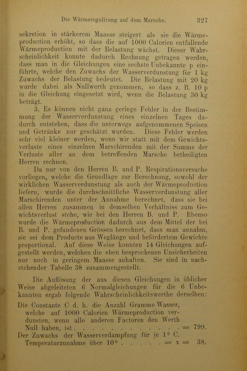 Sekretion in stärkerem Maasse steigert als sie die Wärme- production erhöht, so dass die auf 1000 Calorien entfallende Wärmeproduction mit der Belastung wächst. Dieser Wahr- scheinlichkeit konnte dadurch Rechnung getragen werden, dass man in die Gleichungen eine sechste Unbekannte p ein- führte, welche den Zuwachs der Wasserverdunstung für 1 kg Zuwachs der Belastung bedeutet. Die Belastung mit 20 kg wurde dabei als Nullwerth genommen, so dass z. B. 10 p in die Gleichung eingesetzt wird, wenn die Belastung 30 kg beträgt. 3. Es können nicht ganz geringe Fehler in der Bestim- mung der Wasserverdunstung eines einzelnen Tages da- durch entstehen, dass die unterwegs aufgenommenen Speisen und Getränke nur geschätzt wurden. Diese Fehler werden sehr viel kleiner werden, wenn wir statt mit dem Gewichts- verluste eines einzelnen Marschirenden mit der Summe der Verluste aller an dem betreffenden Marsche betheiligten Herren rechnen. Da nur von den Herren B. und P. Respirationsversuche vorliegen, welche die Grundlage zur Berechnung, sowohl der wirklichen Wasserverdunstung als auch der Wärmeproduction liefern, wurde die durchschnittliche Wasserverdunstung aller Marschirenden unter der Annahme berechnet, dass sie bei allen Herren zusammen in demselben Verhältniss zum Ge- wichtsverlust stehe, wie bei den Herren B. und P. Ebenso wurde die Wärmeproduction dadurch aus dem Mittel der bei B. und P. gefundenen Grössen berechnet, dass man annahm, sie sei dem Producte aus Weglänge und befördertem Gewichte proportional. Auf diese Weise konnten 14 Gleichungen auf- gestellt werden, welchen die eben besprochenen Unsicherheiten nur noch in geringem Maasse anhaften. Sie sind in nach- stehender Tabelle 38 zusammengestellt. Die Auflösung der aus diesen Gleichungen in üblicher Weise abgeleiteten 6 Normalgleichungen für die 6 Unbe- kannten ergab folgende Wahrscheinlichkeitswerthe derselben: Die Constante C d. h. die Anzahl Gramme Wasser, welche auf 1000 Calorien Wärmeproduction ver- dunsten, wenn alle anderen Factoren den Werth Null haben, ist = 799. Der Zuwachs der Wasserverdampfung für je 1° C. Temperaturzunahme über 10° — x = 38.