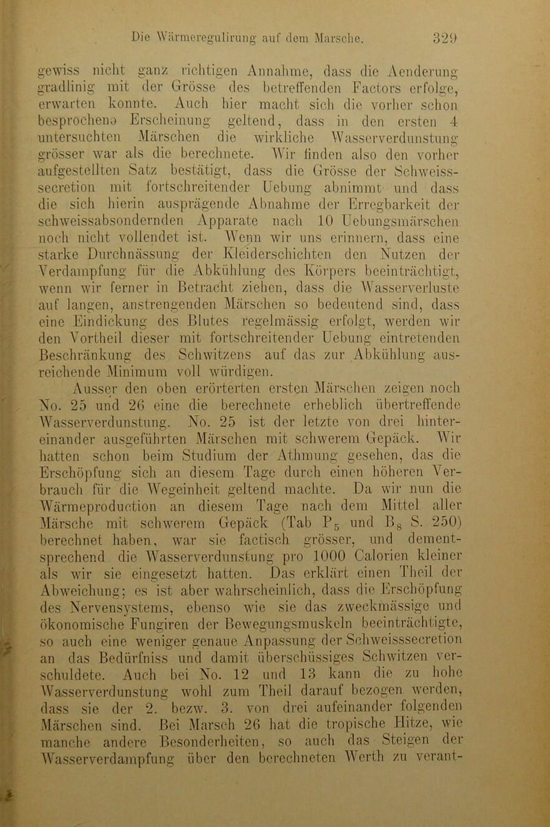 gewiss nicht ganz richtigen Annahme, dass die Aenderung gradlinig mit der Grösse des betreffenden Factors erfolge, erwarten konnte. Auch hier macht sich die vorher schon besprocheno Erscheinung geltend, dass in den ersten 4 untersuchten Märschen die wirkliche Wasserverdunstung grösser war als die berechnete. Wir linden also den vorher aufgestellten Satz bestätigt, dass die Grösse der Schweiss- secretion mit fortschreitender Uebung abnimmt und dass die sich hierin ausprägende Abnahme der Erregbarkeit der schweissabsondernden Apparate nach 10 Uebuhgsmätschen noch nicht vollendet ist. Wenn wir uns erinnern, dass eine starke Durchnässung der Kleiderschichten den Nutzen der Verdampfung für die Abkühlung des Körpers beeinträchtigt, wenn wir ferner in Betracht ziehen, dass die Wasserverluste auf langen, anstrengenden Märschen so bedeutend sind, dass eine Eindickung des Blutes regelmässig erfolgt, werden wir den Vortheil dieser mit fortschreitender Uebung eintretenden Beschränkung des Schwitzens auf das zur Abkühlung aus- reichende Minimum voll würdigen. Ausser den oben erörterten ersten Märschen zeigen noch No. 25 und 26 eine die berechnete erheblich übertreffende Wasserverdunstung. No. 25 ist der letzte von drei hinter- einander ausgeführten Märschen mit schwerem Gepäck. Wir hatten schon beim Studium der Athmung gesehen, das die Erschöpfung sich an diesem Tage durch einen höheren Ver- brauch für die Wegeinheit geltend machte. Da wir nun die Wärmeproduetion an diesem Tage nach dem Mittel aller Märsche mit schwerem Gepäck (Tab P5 und Bs S. 250) berechnet haben, war sie factisch grösser, und dement- sprechend die Wasserverdunstung pro 1000 Calorien kleiner als wrir sie eingesetzt hatten. Das erklärt einen Th eil der Abweichung: es ist aber wahrscheinlich, dass die Erschöpfung des Nervensystems, ebenso wüe sie das zweckmässige und ökonomische Fungiren der Bewegungsmuskeln beeinträchtigte, so auch eine weniger genaue Anpassung der Schweisssecretion an das Bedürfniss und damit überschüssiges Schwitzen ver- schuldete. Auch bei No. 12 und 13 kann die zu hohe Wasserverdunstung wohl zum Theil darauf bezogen werden, dass sie der 2. bezw. 3. von drei aufeinander folgenden Märschen sind. Bei Marsch 26 hat die tropische Hitze, wie manche andere Besonderheiten, so auch das Steigen der Wasserverdampfung über den berechneten Werth zu verant-