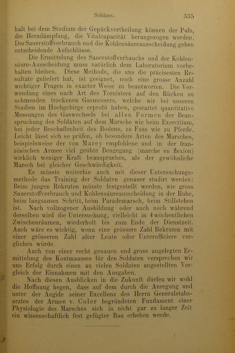 halt bei dem Studium der Gepäckvertheilung können der Puls, die Herzdämpfung, die Vitalcapacität herangezogen werden. Der Saue r sto ffver b rauch und die Kohlensäureausscheidung geben entscheidende Aufschlüsse. Die Ermittelung des Sauerstoffverbauchs und der Kohlen- säure-Ausscheidung muss natürlich. dem Laboratorium Vorbe- halten bleiben. Diese Methode, die uns die präcisesten Re- sultate geliefert hat, ist geeignet, noch eine grosse Anzahl wichtiger Fragen in exacter Weise zu beantworten. Die Ver- wendung eines nach Art des Tornisters auf den Rücken zu nehmenden trockenen Gasmessers, welche wir bei unseren Studien im Hochgebirge erprobt haben, gestattet quantitative Messungen des Gaswechsels bei allen Formen der Bean- spruchung des Soldaten auf dein Marsche wie beim Exercitium, bei jeder Beschaffenheit des Bodens, zu Fuss wie zu Pferde. Leicht lässt sich so prüfen, ob besondere Arten des Marsches, beispielsweise der von Marey empfohlene und in der fran- zösischen Armee viel geübte Beugegang (marche en flexion) wirklich weniger Kraft beanspruchen, als der gewöhnliche Marsch bei gleicher Geschwindigkeit. Es müsste weiterhin auch mit dieser Untersuchungs- methode das Training der Soldaten genauer studirt werden: Beim jungen Rekruten müsste festgestellt werden, wie gross Sauerstoffverbrauch und Kohlensäureausscheidung in der Ruhe, beim langsamen Schritt, beim Parademarsch, beim Stillstehen ist. Nach vollzogener Ausbildung oder auch noch während derselben wird die Untersuchung, vielleicht in 4wöchentlichen Zwischenräumen, wiederholt bis zum Ende der Dienstzeit. Auch wäre es wichtig, wenn eine grössere Zahl Rekruten mit einer grösseren Zahl alter Leute oder Unterofficiere ver- glichen würde. Auch von einer recht genauen und gross angelegten Er- mittelung des Kostmaasses für den Soldaten versprechen wir uns Erfolg durch einen an vielen Soldaten angestellten Ver- gleich der Einnahmen mit den Ausgaben. Nach diesen Ausblicken in die Zukunft dürfen wir wohl die Lloffnung hegen, dass auf dem durch die Anregung und unter der Aegide seiner Excellenz des Herrn Generalstabs- arztes der Armee v. Coler begründeten Fundament einer Physiologie des Marsches sich in nicht gar zu langer Zeit ein wissenschaftlich fest gefügter Bau erheben werde.