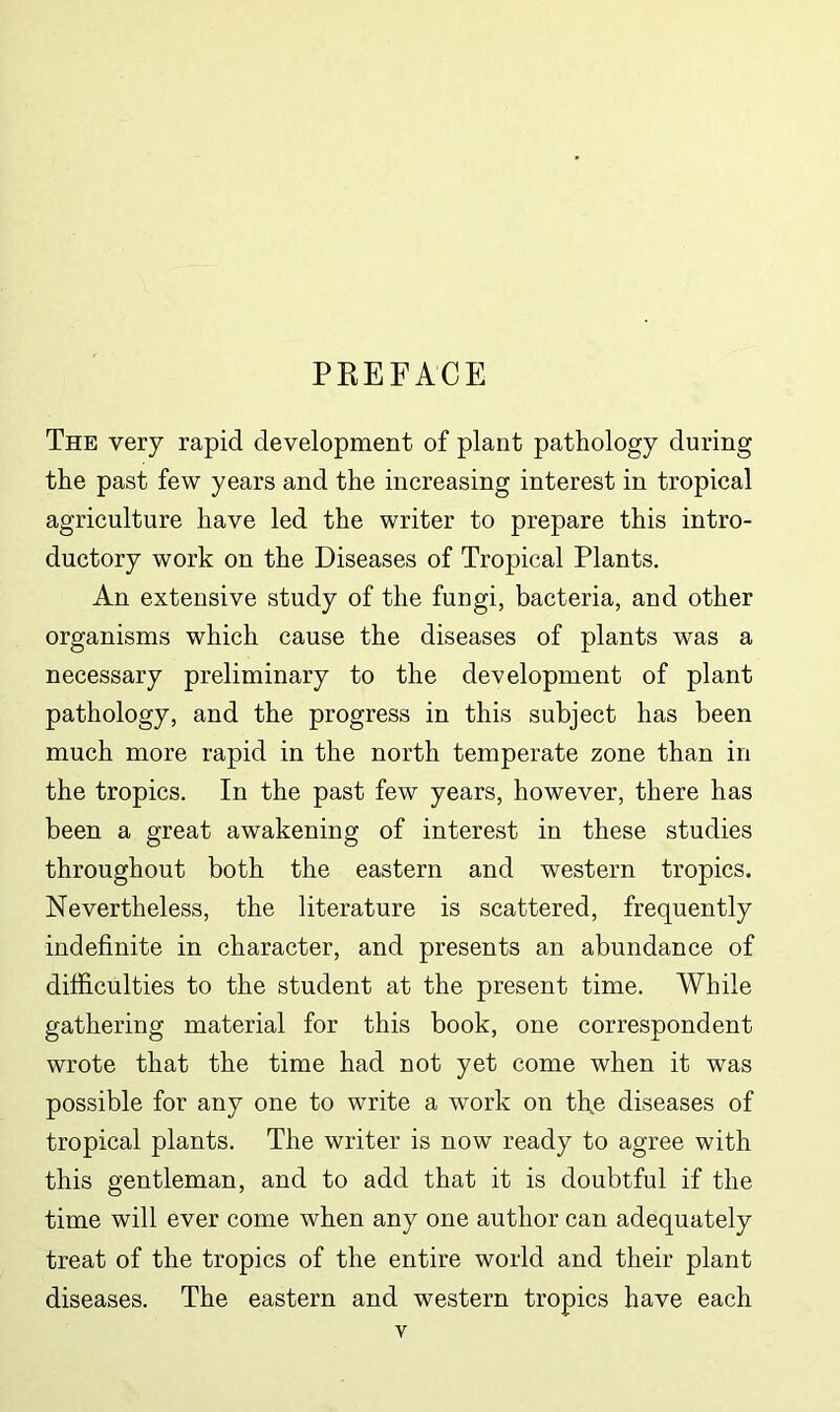 PREFACE The very rapid development of plant pathology during the past few years and the increasing interest in tropical agriculture have led the writer to prepare this intro- ductory work on the Diseases of Tropical Plants. An extensive study of the fungi, bacteria, and other organisms which cause the diseases of plants was a necessary preliminary to the development of plant pathology, and the progress in this subject has been much more rapid in the north temperate zone than in the tropics. In the past few years, however, there has been a great awakening of interest in these studies throughout both the eastern and western tropics. Nevertheless, the literature is scattered, frequently indefinite in character, and presents an abundance of difficulties to the student at the present time. While gathering material for this book, one correspondent wrote that the time had not yet come when it was possible for any one to write a work on tl\e diseases of tropical plants. The writer is now ready to agree with this gentleman, and to add that it is doubtful if the time will ever come when any one author can adequately treat of the tropics of the entire world and their plant diseases. The eastern and western tropics have each