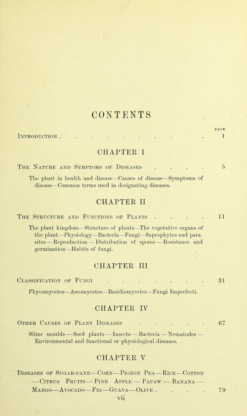 CONTENTS Introduction . CHAPTER I The Nature and Symptoms of Diseases . The plant in health and disease—Causes of disease—Symptoms of disease—Common terms used in designating diseases. CHAPTER II The Structure and Functions of Plants . The plant kingdom—Structure of plants—The vegetative organs of the plant—Physiology—Bacteria—Fungi—Saprophytes and para- sites— Reproduction — Distribution of spores — Resistance and germination—Habits of fungi. CHAPTER III Classification of Fungi ....... Phycomycetes—Ascomycetes—Basidiomycetes—Fungi Imperfecti. CHAPTER IV Other Causes of Plant Diseases . . . . . Slime moulds — Seed plants — Insects — Bacteria — Nematodes — Environmental and functional or physiological diseases. CHAPTER V Diseases of Sugar-cane—Corn—Pigeon Pea—Rice—Cotton —Citrus Fruits—Pine Apple — Papaw — Banana — Mango—Avocado—Fig—Guava—Olive . . . .