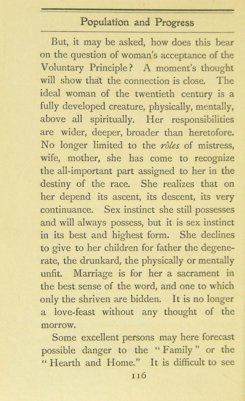 But, it may be asked, how does this bear on the question of woman’s acceptance of the Voluntary Principle? A moment’s thought will show that the connection is close. The ideal woman of the twentieth century is a fully developed creature, physically, mentally, above all spiritually. Her responsibilities are wider, deeper, broader than heretofore. No longer limited to the roles of mistress, wife, mother, she has come to recognize the all-important part assigned to her in the destiny of the race. She realizes that on her depend its ascent, its descent, its very continuance. Sex instinct she still possesses and will always possess, but it is sex instinct in its best and highest form. She declines to give to her children for father the degene- rate, the drunkard, the physically or mentally unfit. Marriage is for her a sacrament in the best sense of the word, and one to which only the shriven are bidden. It is no longer a love-feast without any thought of the morrow. Some excellent persons may here forecast possible danger to the “ Family ” or the “ Hearth and Home.” It is difficult to see