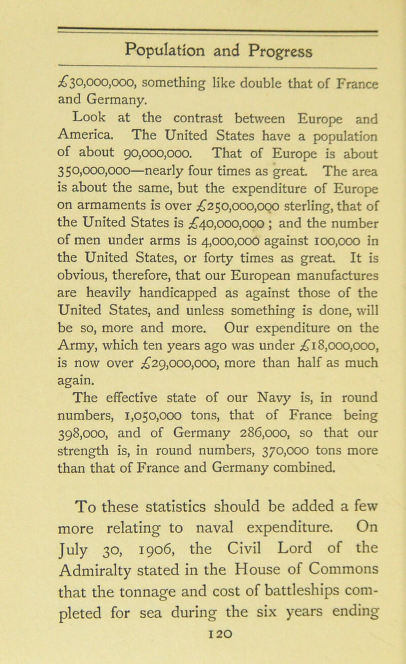 ^30,000,000, something like double that of France and Germany. Look at the contrast between Europe and America. The United States have a population of about 90,000,000. That of Europe is about 350.000. 000—nearly four times as great. The area is about the same, but the expenditure of Europe on armaments is over £250,000,000 sterling, that of the United States is £40,000,000 ; and the number of men under arms is 4,000,000 against 100,000 in the United States, or forty times as great. It is obvious, therefore, that our European manufactures are heavily handicapped as against those of the United States, and unless something is done, will be so, more and more. Our expenditure on the Army, which ten years ago was under £18,000,000, is now over £29,000,000, more than half as much again. The effective state of our Navy is, in round numbers, 1,050,000 tons, that of France being 398.000, and of Germany 286,000, so that our strength is, in round numbers, 370,000 tons more than that of France and Germany combined. To these statistics should be added a few more relating to naval expenditure. On July 30, 1906, the Civil Lord of the Admiralty stated in the House of Commons that the tonnage and cost of battleships com- pleted for sea during the six years ending