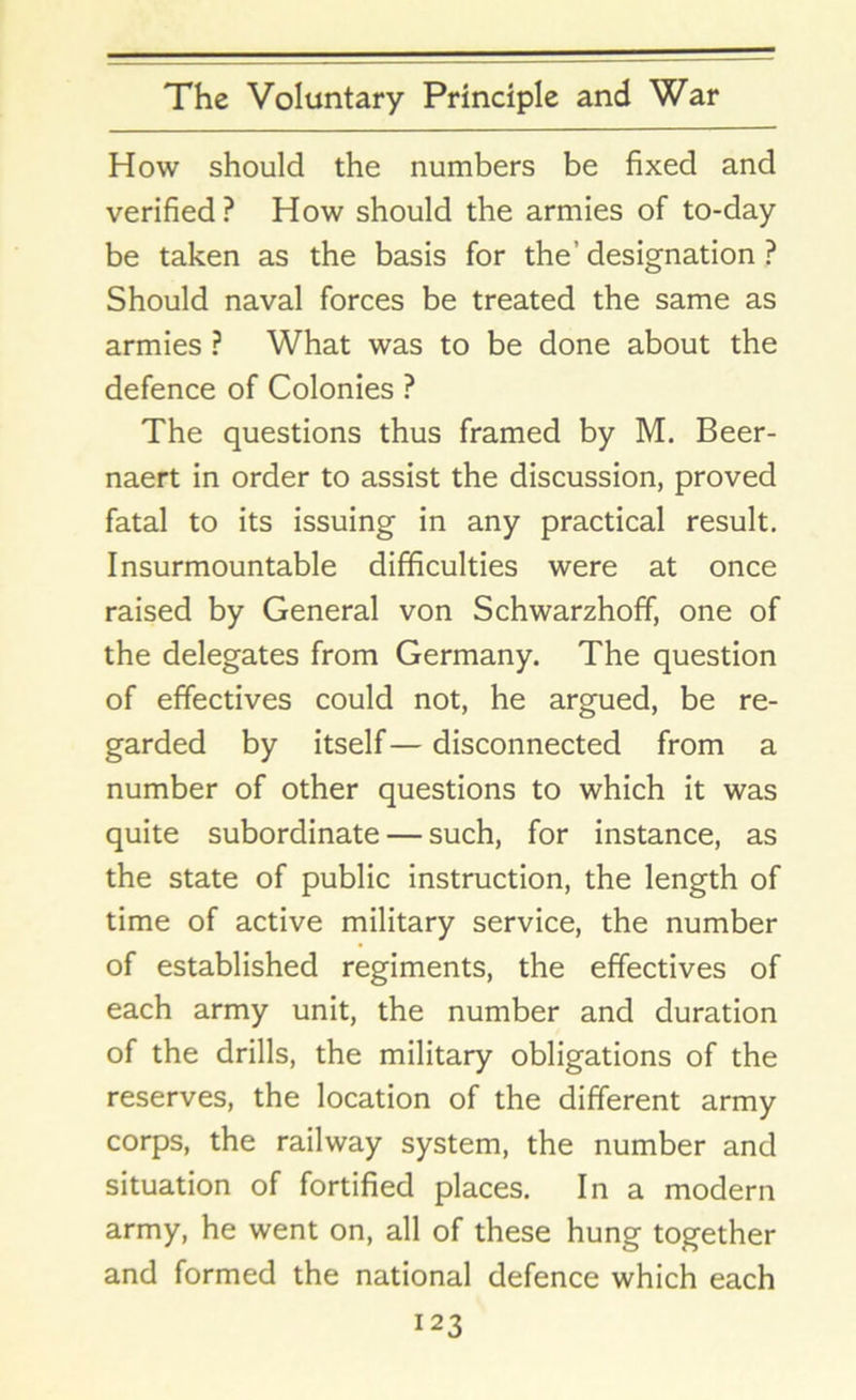How should the numbers be fixed and verified ? How should the armies of to-day be taken as the basis for the’ designation ? Should naval forces be treated the same as armies ? What was to be done about the defence of Colonies ? The questions thus framed by M. Beer- naert in order to assist the discussion, proved fatal to its issuing in any practical result. Insurmountable difficulties were at once raised by General von Schwarzhoff, one of the delegates from Germany. The question of effectives could not, he argued, be re- garded by itself — disconnected from a number of other questions to which it was quite subordinate — such, for instance, as the state of public instruction, the length of time of active military service, the number of established regiments, the effectives of each army unit, the number and duration of the drills, the military obligations of the reserves, the location of the different army corps, the railway system, the number and situation of fortified places. In a modern army, he went on, all of these hung together and formed the national defence which each