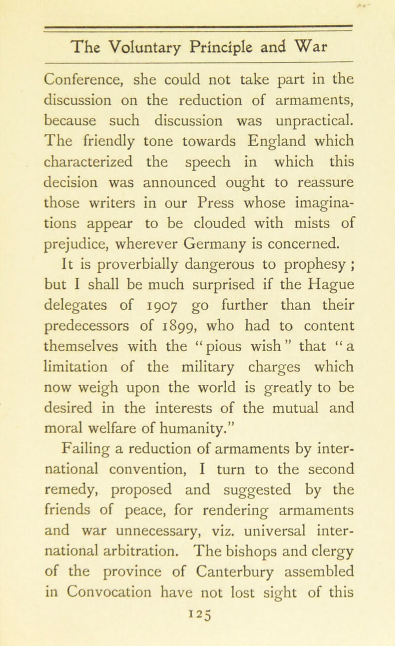 Conference, she could not take part in the discussion on the reduction of armaments, because such discussion was unpractical. The friendly tone towards England which characterized the speech in which this decision was announced ought to reassure those writers in our Press whose imagina- tions appear to be clouded with mists of prejudice, wherever Germany is concerned. It is proverbially dangerous to prophesy ; but I shall be much surprised if the Hague delegates of 1907 go further than their predecessors of 1899, who had to content themselves with the “pious wish” that “a limitation of the military charges which now weigh upon the world is greatly to be desired in the interests of the mutual and moral welfare of humanity.” Failing a reduction of armaments by inter- national convention, I turn to the second remedy, proposed and suggested by the friends of peace, for rendering armaments and war unnecessary, viz. universal inter- national arbitration. The bishops and clergy of the province of Canterbury assembled in Convocation have not lost sight of this *25