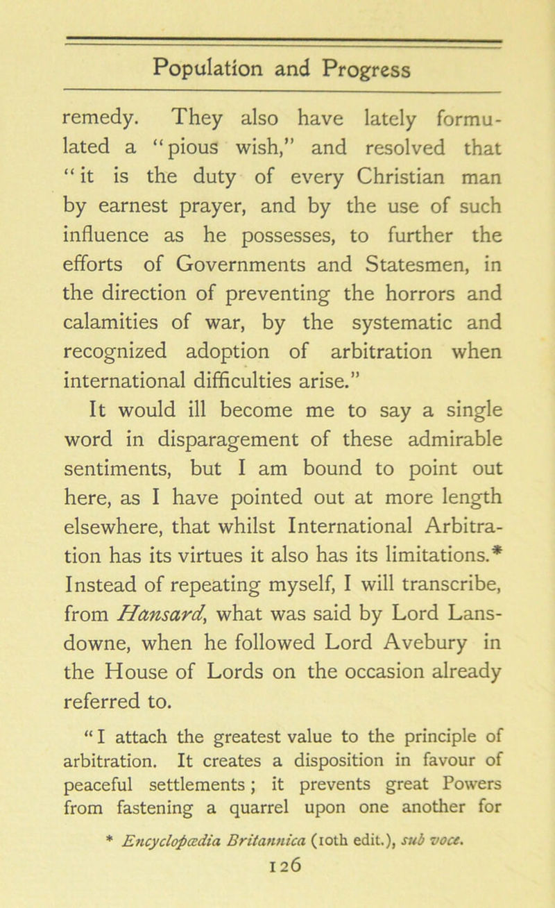 remedy. They also have lately formu- lated a “pious wish,” and resolved that “it is the duty of every Christian man by earnest prayer, and by the use of such influence as he possesses, to further the efforts of Governments and Statesmen, in the direction of preventing the horrors and calamities of war, by the systematic and recognized adoption of arbitration when international difficulties arise.” It would ill become me to say a single word in disparagement of these admirable sentiments, but I am bound to point out here, as I have pointed out at more length elsewhere, that whilst International Arbitra- tion has its virtues it also has its limitations.* Instead of repeating myself, I will transcribe, from Hansard\ what was said by Lord Lans- downe, when he followed Lord Avebury in the House of Lords on the occasion already referred to. “ I attach the greatest value to the principle of arbitration. It creates a disposition in favour of peaceful settlements; it prevents great Powers from fastening a quarrel upon one another for * Encyclopedia Britannica (ioth edit.), sub voce.