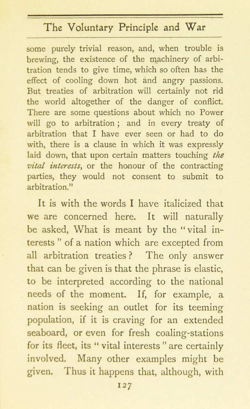 some purely trivial reason, and, when trouble is brewing, the existence of the machinery of arbi- tration tends to give time, which so often has the effect of cooling down hot and angry passions. But treaties of arbitration will certainly not rid the world altogether of the danger of conflict. There are some questions about which no Power will go to arbitration; and in every treaty of arbitration that I have ever seen or had to do with, there is a clause in which it was expressly laid down, that upon certain matters touching the vital interests, or the honour of the contracting parties, they would not consent to submit to arbitration.” It is with the words I have italicized that we are concerned here. It will naturally be asked, What is meant by the “vital in- terests ” of a nation which are excepted from all arbitration treaties ? The only answer that can be given is that the phrase is elastic, to be interpreted according to the national needs of the moment. If, for example, a nation is seeking an outlet for its teeming population, if it is craving for an extended seaboard, or even for fresh coaling-stations for its fleet, its “ vital interests ” are certainly involved. Many other examples might be given. Thus it happens that, although, with