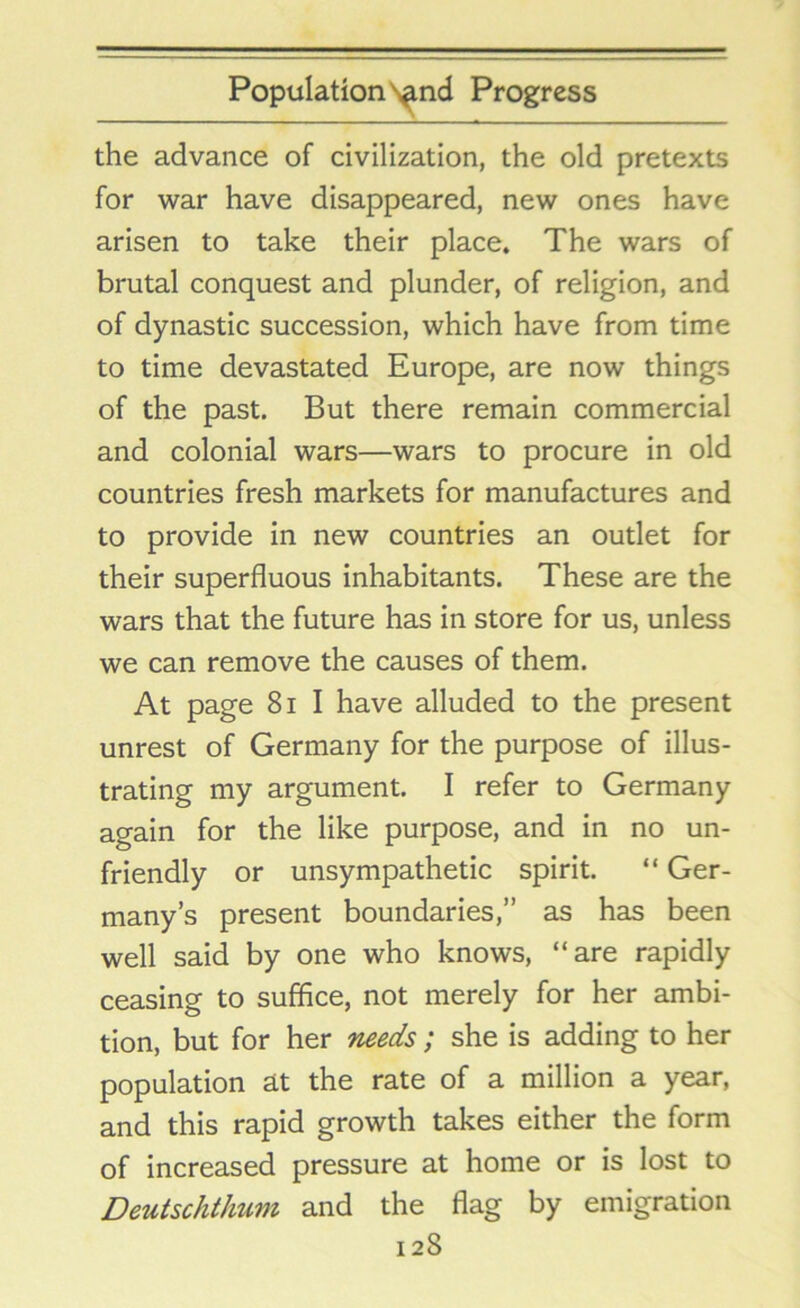 the advance of civilization, the old pretexts for war have disappeared, new ones have arisen to take their place. The wars of brutal conquest and plunder, of religion, and of dynastic succession, which have from time to time devastated Europe, are now things of the past. But there remain commercial and colonial wars—wars to procure in old countries fresh markets for manufactures and to provide in new countries an outlet for their superfluous inhabitants. These are the wars that the future has in store for us, unless we can remove the causes of them. At page 81 I have alluded to the present unrest of Germany for the purpose of illus- trating my argument. I refer to Germany again for the like purpose, and in no un- friendly or unsympathetic spirit. “ Ger- many’s present boundaries,” as has been well said by one who knows, “are rapidly ceasing to suffice, not merely for her ambi- tion, but for her needs; she is adding to her population at the rate of a million a year, and this rapid growth takes either the form of increased pressure at home or is lost to Deutschthum and the flag by emigration