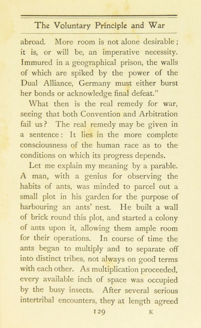 abroad. More room is not alone desirable ; it is, or will be, an imperative necessity. Immured in a geographical prison, the walls of which are spiked by the power of the Dual Alliance, Germany must either burst her bonds or acknowledge final defeat.” What then is the real remedy for war, seeing that both Convention and Arbitration fail us ? The real remedy may be given in a sentence: It lies in the more complete consciousness of the human race as to the conditions on which its progress depends. Let me explain my meaning by a parable. A man, with a genius for observing the habits of ants, was minded to parcel out a small plot in his garden for the purpose of harbouring an ants’ nest. He built a wall of brick round this plot, and started a colony of ants upon it, allowing them ample room for their operations. In course of time the ants began to multiply and to separate off into distinct tribes, not always on good terms with each other. As multiplication proceeded, every available inch of space was occupied by the busy insects. After several serious intertribal encounters, they at length agreed