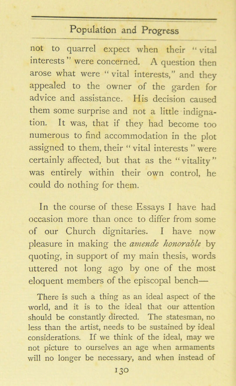 not to quarrel expect when their “ vital interests ” were concerned. A question then arose what were “ vital interests,” and they appealed to the owner of the garden for advice and assistance. His decision caused them some surprise and not a little indigna- tion. It was, that if they had become too numerous to find accommodation in the plot assigned to them, their “ vital interests ” were certainly affected, but that as the “ vitality ” was entirely within their own control, he could do nothing for them. In the course of these Essays I have had occasion more than once to differ from some of our Church dignitaries. I have now pleasure in making the amende honorable by quoting, in support of my main thesis, words uttered not long ago by one of the most eloquent members of the episcopal bench— There is such a thing as an ideal aspect of the world, and it is to the ideal that our attention should be constantly directed. The statesman, no less than the artist, needs to be sustained by ideal considerations. If we think of the ideal, may we not picture to ourselves an age when armaments will no longer be necessary, and when instead of