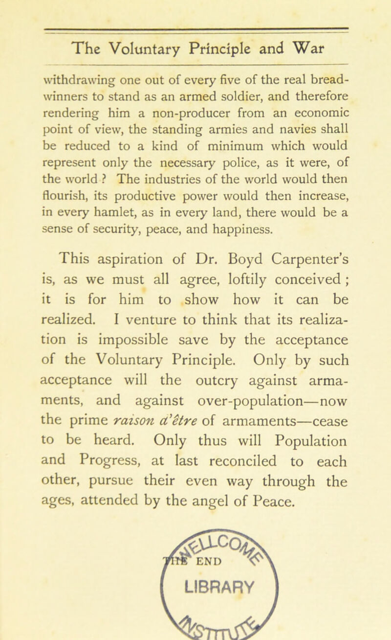 withdrawing one out of every five of the real bread- winners to stand as an armed soldier, and therefore rendering him a non-producer from an economic point of view, the standing armies and navies shall be reduced to a kind of minimum which would represent only the necessary police, as it were, of the world ? The industries of the world would then flourish, its productive power would then increase, in every hamlet, as in every land, there would be a sense of security, peace, and happiness. This aspiration of Dr. Boyd Carpenter’s is, as we must all agree, loftily conceived ; it is for him to show how it can be realized. I venture to think that its realiza- tion is impossible save by the acceptance of the Voluntary Principle. Only by such acceptance will the outcry against arma- ments, and against over-population—now the prime raison d'etre of armaments—cease to be heard. Only thus will Population and Progress, at last reconciled to each other, pursue their even way through the ages, attended by the angel of Peace. LIBRARY