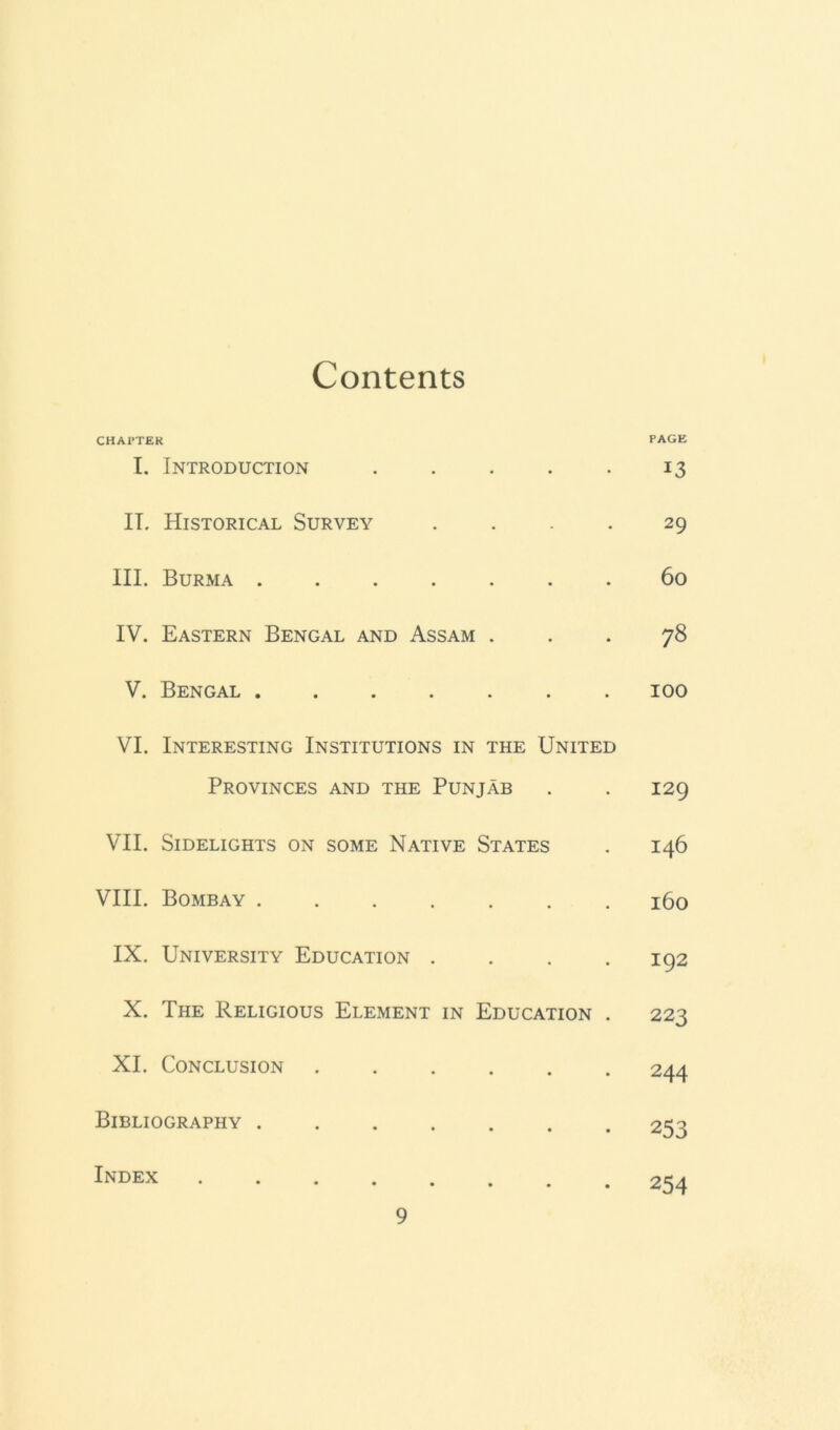 Contents CHAPTER PAGE I. Introduction . . . . . 13 IT. Historical Survey .... 29 III. Burma ....... 60 IV. Eastern Bengal and Assam ... 78 V. Bengal ....... 100 VI. Interesting Institutions in the United Provinces and the Punjab . . 129 VII. Sidelights on some Native States . 146 VIII. Bombay ....... 160 IX. University Education . . . .192 X. The Religious Element in Education . 223 XI. Conclusion 244 Bibliography ....... 253 Index 254