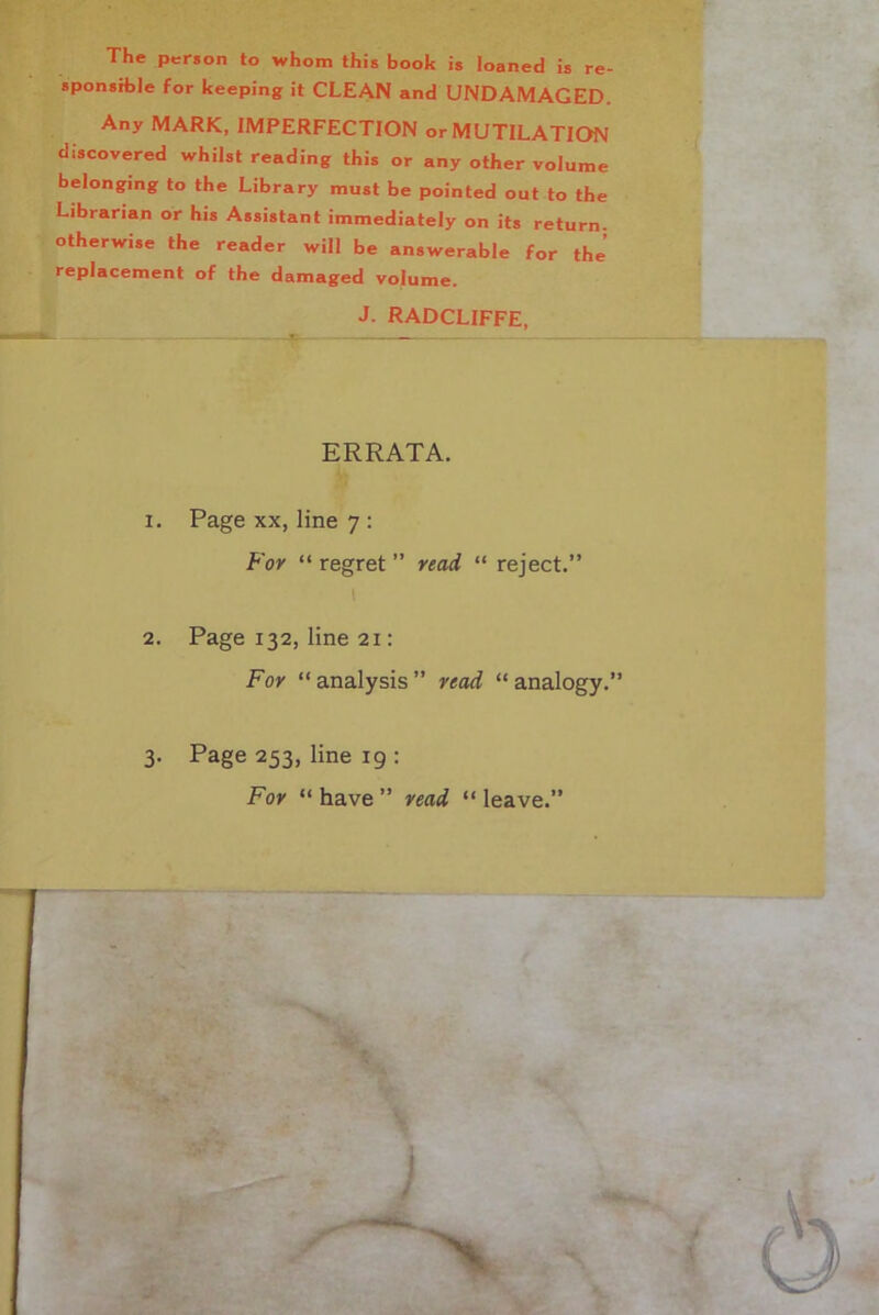 The person to whom this booh is loaned is re- sponsible for keeping it CLEAN and UNDAMAGED. Any MARK, IMPERFECTION or MUTILATION discovered whilst reading this or any other volume belonging to the Library must be pointed out to the Librarian or his Assistant immediately on its return, otherwise the reader will be answerable for the’ replacement of the damaged volume. J. RADCLIFFE, ERRATA. 1. Page xx, line 7 : For “ regret ” read “ reject.” 2. Page 132, line 21: For “ analysis ” read “ analogy.” 3. Page 253, line 19 : For “ have ” read “ leave.”