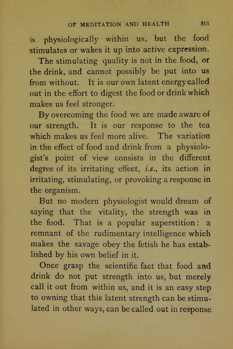 is physiologically within us, but the food stimulates or wakes it up into active expression. The stimulating quality is not in the food, or the drink, and cannot possibly be put into us from without. It is our own latent energy called out in the effort to digest the food or drink which makes us feel stronger. By overcoming the food we are made aware of our strength. It is our response to the tea which makes us feel more alive. The variation in the effect of food and drink from a physiolo- gist’s point of view consists in the different degree of its irritating effect, i.e., its action in irritating, stimulating, or provoking a response in the organism. But no modern physiologist would dream of saying that the vitality, the strength was in the food. That is a popular superstition: a remnant of the rudimentary intelligence which makes the savage obey the fetish he has estab- lished by his own belief in it. Once grasp the scientific fact that food and drink do not put strength into us, but merely call it out from within us, and it is an easy step to owning that this latent strength can be stimu- lated in other ways, can be called out in response