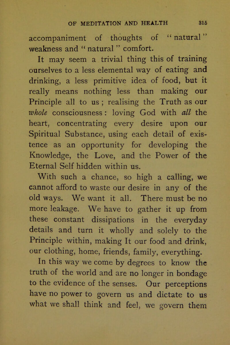 accompaniment of thoughts of “ natural ” weakness and “ natural ” comfort. It may seem a trivial thing this of training ourselves to a less elemental way of eating and drinking, a less primitive idea of food, but it really means nothing less than making our Principle all to us ; realising the Truth as our whole consciousness : loving God with all the heart, concentrating every desire upon our Spiritual Substance, using each detail of exis- tence as an opportunity for developing the Knowledge, the Love, and the Power of the Eternal Self hidden within us. With such a chance, so high a calling, we cannot afford to waste our desire in any of the old ways. We want it all. There must be no more leakage. We have to gather it up from these constant dissipations in the everyday details and turn it wholly and solely to the Principle within, making It our food and drink, our clothing, home, friends, family, everything. In this way we come by degrees to know the truth of the world and are no longer in bondage to the evidence of the senses. Our perceptions have no power to govern us and dictate to us what we shall think and feel, we govern them