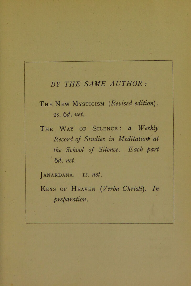 BY THE SAME AUTHOR: The New Mysticism (Revised edition). 2s. 6d. net. The Way of Silence : a Weekly Record of Studies in Meditation at the School of Silence. Each part 6d. net. Janardana. is. net. Keys of Heaven (Verba Christi). In preparation.