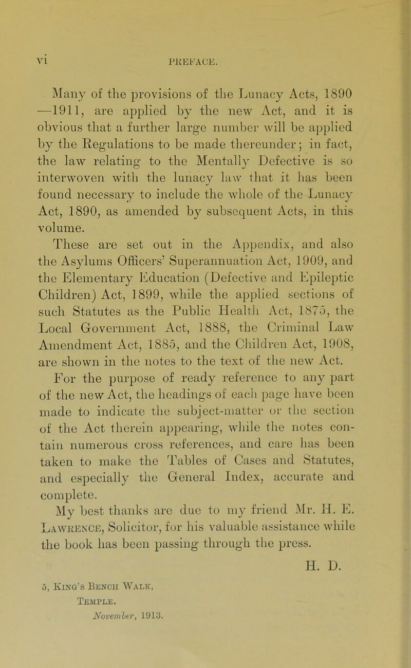 Many of the provisions of the Lunacy Acts, 1890 —1911, are applied by the new Act, and it is obvious that a further large number will be applied by the Regulations to be made thereunder; in fact, the law relating to the Mentally Defective is so interwoven with the lunacy law that it has been found necessary to include the wdiole of the Lunacy Act, 1890, as amended by subsequent Acts, in this volume. These are set out in the Appendix, and also the As}dums Officers’ Superannuation Act, 1909, and the Elementary Education (Defective and Epileptic Children) Act, 1899, while the applied sections of such Statutes as the Public Health Act, 1875, the Local Government Act, 1888, the Criminal Law Amendment Act, 1885, and the Children Act, 1908, are shown in the notes to the text of the new Act. For the purpose of ready reference to any part of the new Act, the headings of each page have been made to indicate the subject-matter or the section of the Act therein appearing, while the notes con- tain numerous cross references, and care has been taken to make the Tables of Cases and Statutes, and especially the General Index, accurate and complete. My best thanks arc due to my friend Mr. H. E. Lawrence, Solicitor, for his valuable assistance while the book has been passing through the press. H. D. 5, King’s Bencu Walk, Tkmple. Novemhtr, 1913.