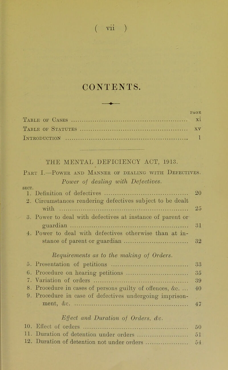 ( Vli ) CONTENTS. —♦-— PAGE Table oe Cases xi Table of Statutes xv Introduction I THE MENTAL DEFICIENCY ACT, 1913. Part I.—Power and Manner of dealing with Defectives. Power of dealing with Defectives. SECT. 1. Definition of defectives 20 2. Circumstances rendering defectives subject to be dealt with 25 3. Power to deal with defectives at instance of parent or guardian 31 4. Power to deal with defectives otherwise than at in- stance of parent or guardian 32 Requirements as to the making of Orders. 5. Presentation of petitions 33 0. Procedure on hearing petitions 35 7. Variation of orders 39 8. Procedure in cases of persons guilty of offences, &c. ... 40 9. Procedure in case of defectives undergoing imprison- ment, &c 47 Effect and Duration of Orders, cCc. 10. Effect of orders 50 11. Duration of detention under orders 51 12. Duration of detention not under orders 54