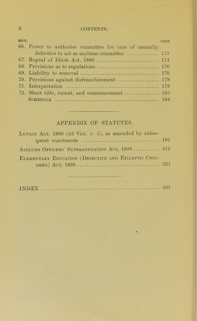 SECT. page 66. Power to authorise committee for care of mentally defective to act as asylums committee 17.'5 67. Eepeal of Idiots Act, 1886 174 68. Provisions as to regulations 176 69. Liability to removal 176 70. Provisions against disfranchisement 178 71. Interpretation 178 72. Short title, extent, and commencement 188 Schedule 184 APPENDIX OF STATUTES. Lunacy Act, 1890 (53 Viet. c. 5), as amended by subse- quent enactments 185 Asylums Officers’ Superannuation Act, 1909 312 Elementary Education (Defective and Epileptic Chil- dren) Act, 1899 321 INDEX 331