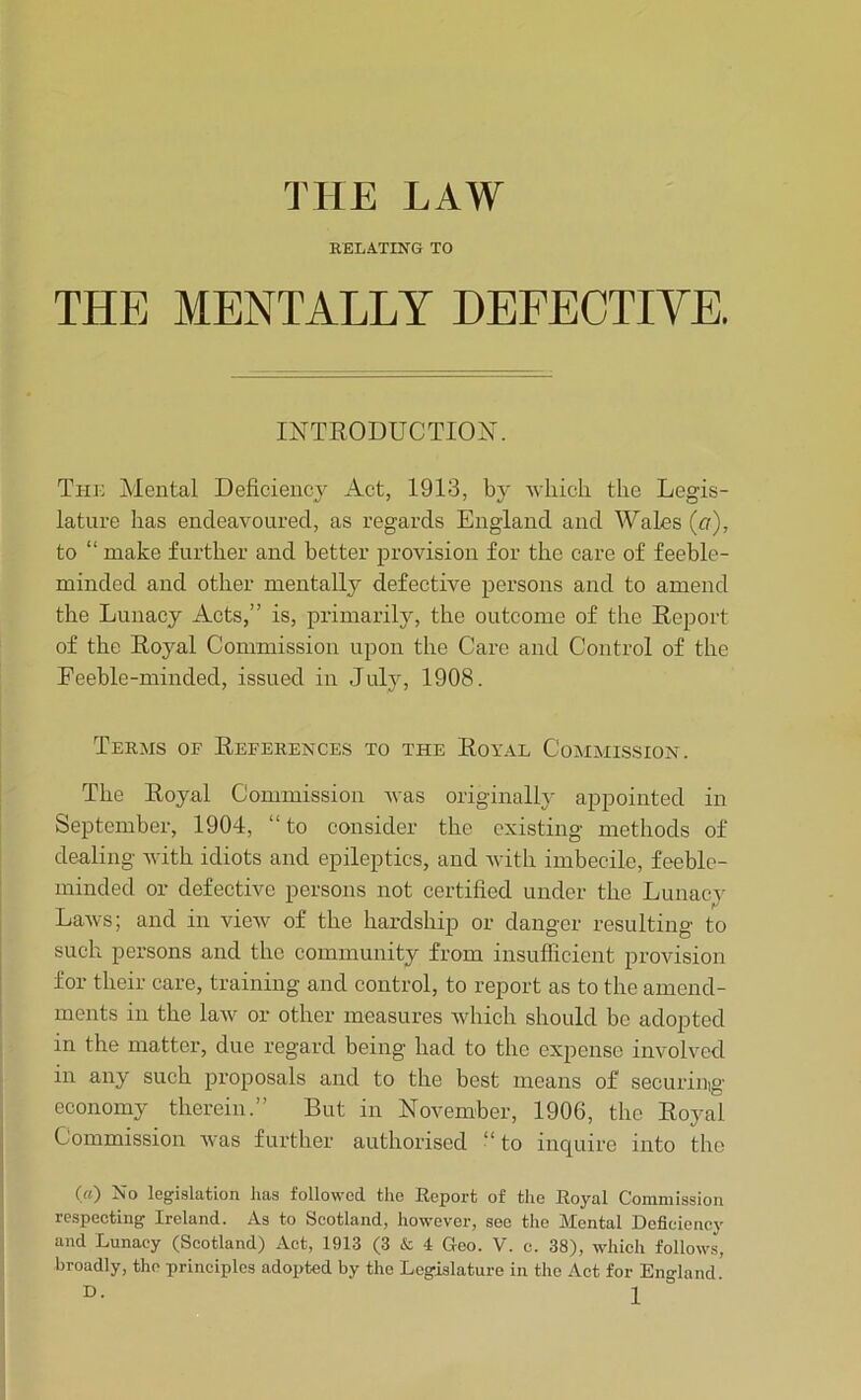 THE LAW EELATING TO THE MENTALLY DEFECTIVE. INTRODUCTION. The Alental Deficient Act, 1913, by wliicli the Legis- lature has endeavoured, as regards England and Wales (a), to “ make further and better provision for the care of feeble- minded and other mentally defective persons and to amend the Lunacy Acts,” is, primarily, the outcome of the Report of the Royal Commission upon the Caro and Control of the Feeble-minded, issued in July, 1908. Terms of References to the Royal Commission. The Royal Commission vas originally appointed in September, 1904, “to consider the existing methods of dealing -with idiots and epileptics, and -with imbecile, feeble- minded or defective persons not certified under the Lunaev Laws; and in view of the hardship or danger resulting to such persons and the community from insufficient provision for their care, training and control, to report as to the amend- ments in the law or other measures which should be adopted in the matter, due regard being had to the expense involved in any such proposals and to the best means of securiuig economy therein.” But in November, 1906, the Royal Commission was further authorised “ to inquire into the («) No legislation has followed the Report of the Royal Commission respeeting Ireland. As to Seotland, however, see the Mental Defieieney and Lunacy (Scotland) Act, 1913 (3 & 4 Geo. V. c. 38), which follows, broadly, the principles adopted by the Legislature in the Act for England