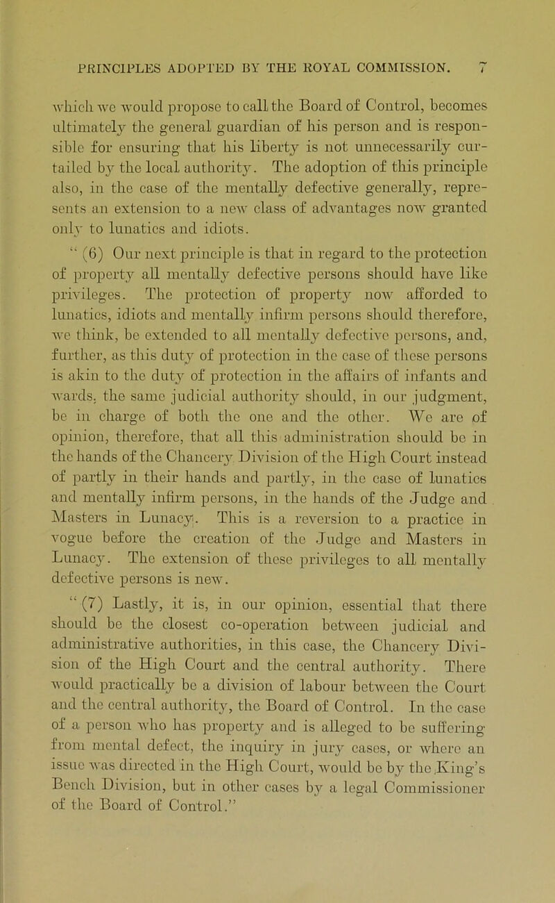 which we avouIcI propose to call the Board of Control, becomes ultimately the general guardian of his person and is resijon- siblc for ensuring that his liberty is not unnecessarily cur- tailed bj the local authority. The adoption of this principle also, in the case of the mentally defective generally, repre- sents an extension to a ncAV class of advantages noAV granted oidy to lunatics and idiots. “ (6) Our next principle is that in regard to the protection of property all mentally defective persons should have like prmleges. The protection of property now afforded to lunatics, idiots and mentally infirm persons should therefore, AA'e think, be extended to all mentally defectIat persons, and, further, as this duty of protection in the case of these persons is akin to the dutj of protection in the affairs of infants and Avarcls. the same judicial authority should, in our judgment, be in charge of both the one and the other. We are of opinion, thci’eforc, that all this administration should he in the hands of the Chancery Division of the High Court instead of partly in their hands and partly, in the case of lunatics and mentally infirm persons, in the hands of the Judge and blasters in Lunacy. This is a reversion to a practice in vogue before the creation of the Judge and Masters in Lunacy. The extension of these privileges to all mentally dcfectiA'e persons is neAV. “ (7) Lastly, it is, in our opinion, essential that there should he the closest co-operation betAveen judicial and administrative authorities, in this case, the Chancery Divi- sion of the High Court and the central authority. There Avould practically be a division of labour betAveen the Court and the central authority, the Board of Control. In the case of a person aaIio has property and is alleged to be suffering from mental defect, the inquiry in jury cases, or Avhere an issue Avas directed in the High Court, Avould be by the .King’s Bench Division, but in other cases by a legal Commissioner of the Board of Control.”